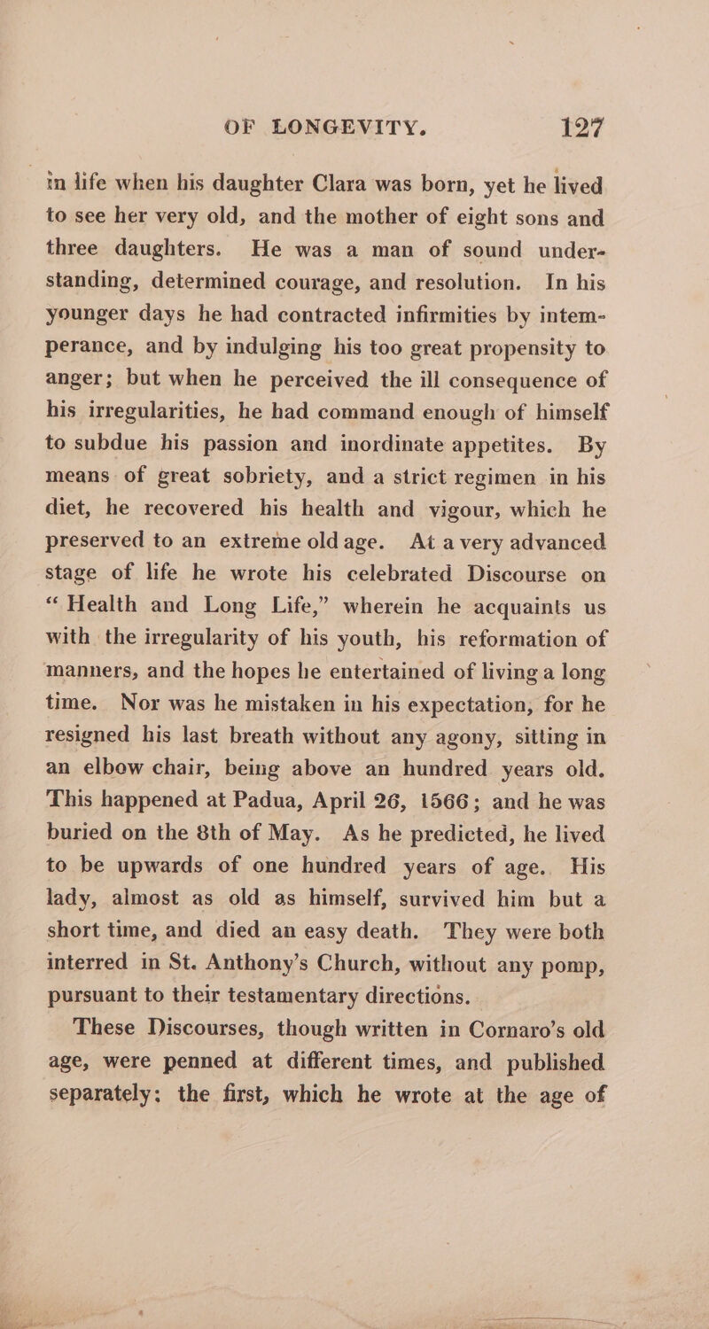in life when his daughter Clara was born, yet he lived to see her very old, and the mother of eight sons and three daughters. He was a man of sound under- standing, determined courage, and resolution. In his younger days he had contracted infirmities by intem- perance, and by indulging his too great propensity to anger; but when he perceived the ill consequence of his irregularities, he had command enough of himself to subdue his passion and inordinate appetites. By means of great sobriety, and a strict regimen in his diet, he recovered his health and vigour, which he preserved to an extreme oldage. At avery advanced stage of life he wrote his celebrated Discourse on “ Health and Long Life,” wherein he acquaints us with the irregularity of his youth, his reformation of manners, and the hopes he entertained of living a long time. Nor was he mistaken in his expectation, for he resigned his last breath without any agony, sitting in an elbow chair, being above an hundred years old. This happened at Padua, April 26, 1566; and he was buried on the 8th of May. As he predicted, he lived to be upwards of one hundred years of age.. His lady, almost as old as himself, survived him but a short time, and died an easy death. They were both interred in St. Anthony’s Church, without any pomp, pursuant to their testamentary directions. These Discourses, though written in Cornaro’s old age, were penned at different times, and published separately; the first, which he wrote at the age of
