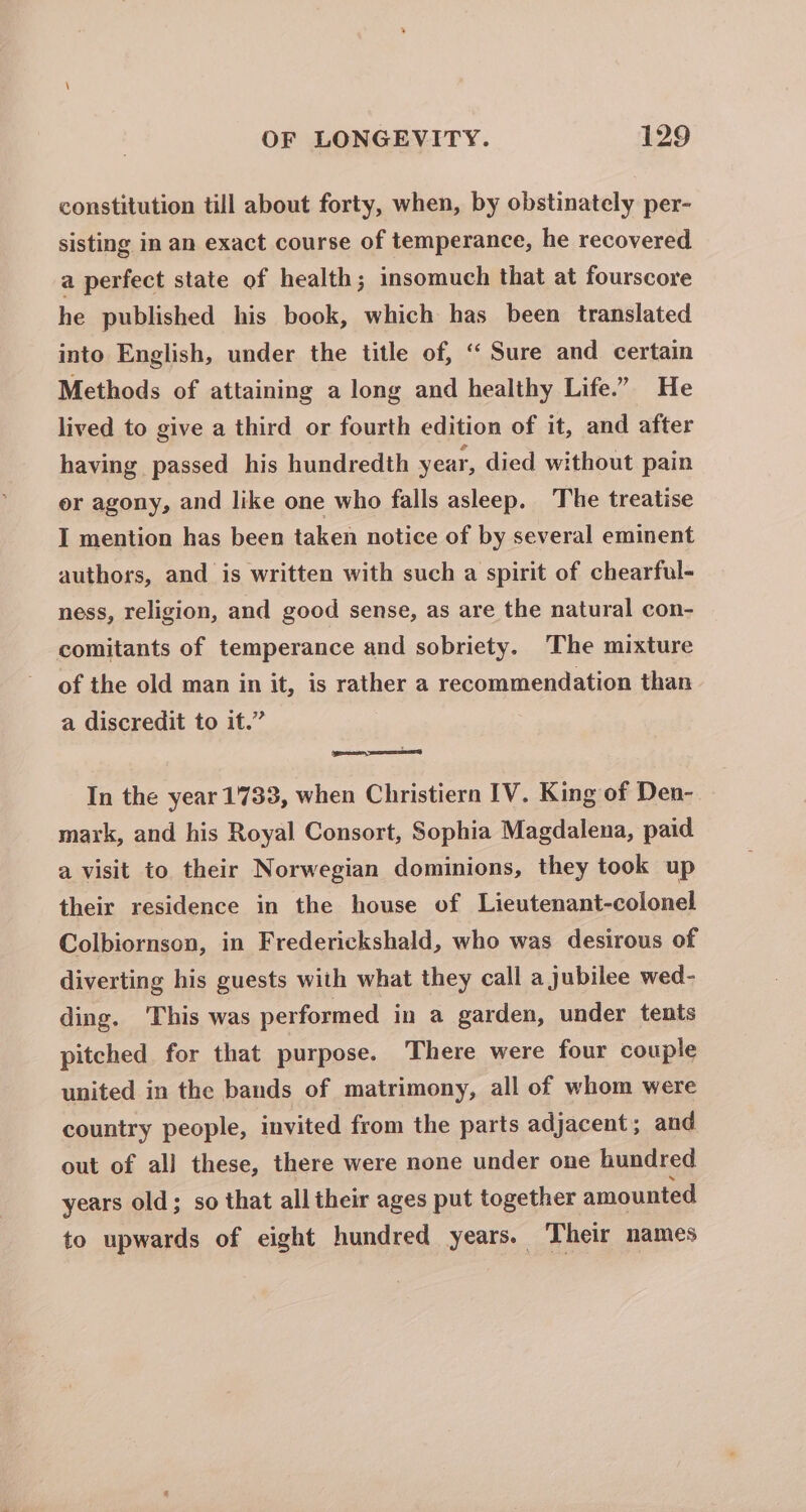 constitution till about forty, when, by obstinately per- sisting in an exact course of temperance, he recovered a perfect state of health; insomuch that at fourscore he published his book, which has been translated into English, under the title of, ‘ Sure and certain Methods of attaining a long and healthy Life.” He lived to give a third or fourth edition of it, and after having passed his hundredth year, died without pain or agony, and like one who falls asleep. The treatise I mention has been taken notice of by several eminent authors, and is written with such a spirit of chearful- ness, religion, and good sense, as are the natural con- comitants of temperance and sobriety. The mixture of the old man in it, is rather a recommendation than a discredit to it.” In the year 1733, when Christiern IV. King of Den- mark, and his Royal Consort, Sophia Magdalena, paid a visit to their Norwegian dominions, they took up their residence in the house of Lieutenant-colonel Colbiornson, in Frederickshald, who was desirous of diverting his guests with what they call a jubilee wed- ding. ‘This was performed in a garden, under tents pitched for that purpose. There were four couple united in the bands of matrimony, all of whom were country people, invited from the parts adjacent; and out of all these, there were none under one hundred years old; so that all their ages put together amounted to upwards of eight hundred years. Their names
