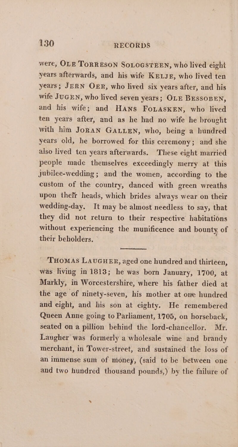 were, OLE TORRESON SoLOGSTEEN, who lived eight years afterwards, and his wife KELJg, who lived ten years; JERN OER, who lived six years after, and his wife JUGEN, who lived seven years; OLE BESSOBEN, and his wife; and HANs FoLASKEN, who lived ten years after, and as he had no wife he brought with him JoRaAN GALLEN, who, being a hundred years old, he borrowed for this ceremony; and she also lived ten years afterwards. These eight married people made themselves exceedingly merry at this jubilee-wedding ; and the women, according to the custom of the country, danced with green wreaths upon thefr heads, which brides always wear on their wedding-day. It may be almost needless to say, that they did not return to their respective habitations without experiencing the munificence and bounty of their beholders, ° - ‘THoMAS LAUGHER, aged one hundred and thirteen, was living in 1813; he was born January, 1700, at Markly, in Worcestershire, where his father died at the age of ninety-seven, his mother at one hundred and eight, and his son at eighty. He remembered Queen Anne going to Parliament, 1'705, on horseback, seated on a pillion behind the lord-chancellor. Mr. Laugher was formerly a wholesale wine and brandy merchant, in Tower-street, and sustained the loss of ah immense sum of nioney, (said to be between one and two hundred thousand pounds,) by the failure of
