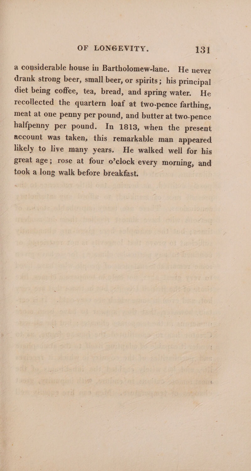 a considerable house in Bartholomew-lane. He never drank strong beer, small beer, or spirits; his principal diet being coffee, tea, bread, and spring water. He recollected the quartern loaf at two-pence farthing, meat at one penny per pound, and butter at two-pence halfpenny per pound. In 1813, when the present account was taken, this remarkable man appeared likely to live many years. He walked well for his great age; rose at four o’clock every morning, and took a long walk before breakfast. |