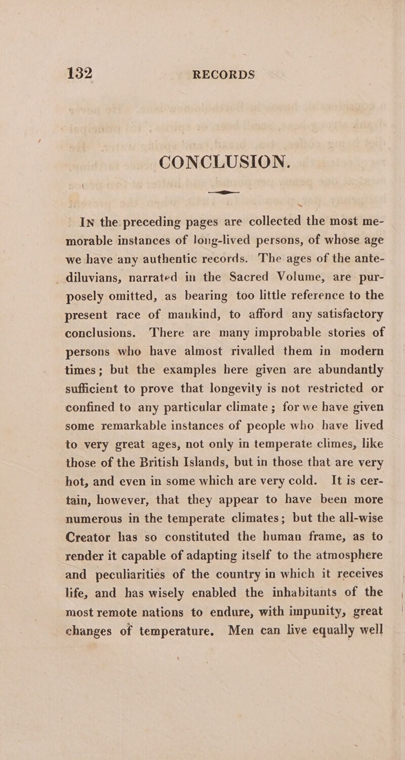 CONCLUSION. — In the preceding pages are collected the most me- morable instances of long-lived persons, of whose age we have any authentic records. The ages of the ante- _diluvians, narrated in the Sacred Volume, are pur- posely omitted, as bearing too little reference to the present race of mankind, to afford any satisfactory conclusions. There are many improbable stories of persons who have almost rivalled them in modern times; but the examples here given are abundantly sufficient to prove that longevity is not restricted or confined to any particular climate ; for we have given some remarkable instances of people who have lived to very great ages, not only in temperate climes, like those of the British Islands, but in those that are very hot, and even in some which are very cold. It is cer- tain, however, that they appear to have been more numerous in the temperate climates; but the all-wise Creator has so constituted the human frame, as to render it capable of adapting itself to the atmosphere and peculiarities of the country in which it receives life, and has wisely enabled the inhabitants of the most remote nations to endure, with impunity, great changes of temperature. Men can live equally well