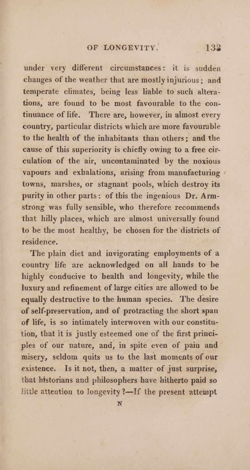 under very different circumstances: it is sudden changes of the weather that are mostly injurious; and temperate climates, being less liable to such altera- tions, are found to be most favourable to the con- tinuance of life. There are, however, in almost every country, particular districts which are more favourable to the health of the inhabitants than others: and the cause of this superiority is chiefly owing to a free cir- culation of the air, uncontaminated by the noxious vapours and exhalations, arising from manufacturing - towns, marshes, or stagnant pools, which destroy its purity in other parts: of this the ingenious Dr. Arm- strong was fully sensible, who therefore recommends that hilly places, which are almost universally found to be the most healthy, be chosen for the districts of residence. The plain diet and invigorating employments of a country life are acknowledged on all hands to be highly conducive to health and longevity, while the luxury and refinement of large cities are allowed to be equally destructive to the human species. The desire of self-preservation, and of protracting the short span of life, is so intimately interwoven with our constitu- tion, that it is justly esteemed one of the first princi- ples of our nature, and, in spite even of pain and misery, seldom quits us tu the last moments of our existence. Is it not, then, a matter of just surprise, that historians and philosophers have hitherto paid so little attention to longevity ?—If the present attempt N