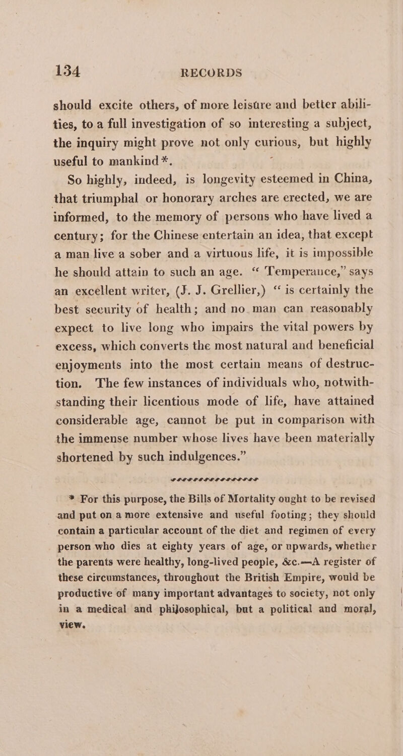 should excite others, of more leistre and better abili- ties, to a full investigation of so interesting a subject, the inquiry might prove not only curious, but highly useful to mankind *. ig So highly, indeed, is longevity esteemed in China, that triumphal or honorary arches are erected, we are informed, to the memory of persons who have lived a century; for the Chinese entertain an idea, that except a man live a sober and a virtuous life, it is impossible he should attain to such an age. “ Temperance,” says an excellent writer, (J. J. Grellier,) ‘is certainly the best security of health; and no. man can reasonably expect to live long who impairs the vital powers by excess, which converts the most natural and beneficial enjoyments into the most certain means of destruc- tion. The few instances of individuals who, notwith- standing their licentious mode of life, have attained considerable age, cannot be put in comparison with the immense number whose lives have been materially shortened by such indulgences.” FLEF OE LE SG LGLLLOF * For this purpose, the Bills of Mortality ought to be revised and put on amore extensive and useful footing; they should contain a particular account of the diet and regimen of every person who dies at eighty years of age, or upwards, whether the parents were healthy, long-lived people, &amp;c.—A register of these circumstances, throughout the British Empire, would be productive of many important advantages to society, not only in a medical and phijosophical, but a political and moral, view.