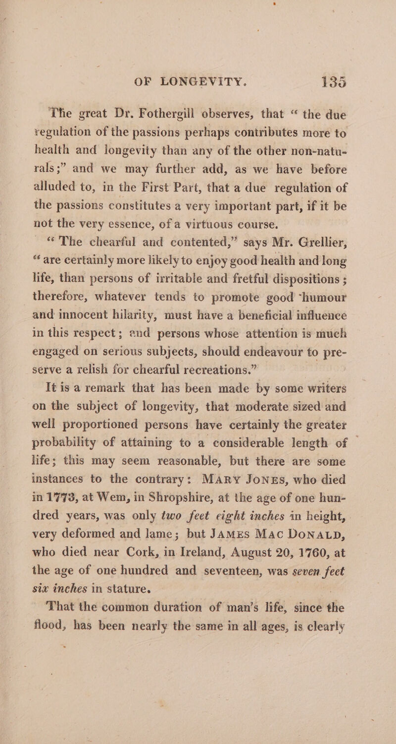 The great Dr. Fothergill observes, that “ the due regulation of the passions perhaps contributes more to health and longevity than any of the other non-natu- ’ and we may further add, as we have before alluded to, in the First Part, that a due regulation of the passions constitutes a very important part, if it be rals ;’ not the very essence, of a virtuous course. “The chearful and contented,” says Mr. Grellier, “ are certainly more likely to enjoy good health and long life, than persons of irritable and fretful dispositions ; therefore, whatever tends to promote good “humour and innocent hilarity, must have a beneficial influence in this respect; and persons whose attention is much engaged on serious subjects, should endeavour to pre- serve a relish for chearful recreations.” ai It is a remark that has been made by some writers on the subject of longevity, that moderate sized and well proportioned persons have certainly the greater probability of attaining to a considerable length of | life; this may seem reasonable, but there are some instances to the contrary: MARY JoNEs, who died in 1773, at Wem, in Shropshire, at the age of one hun- dred years, was only two feet eight inches in height, very deformed and lame; but JamMEs Mac Dona tp, who died near Cork, in Ireland, August 20, 1760, at the age of one hundred and seventeen, was seven. feet six inches in stature. 3 7 That the common duration of man’s life, since the flood, has been nearly the same in all ages, is clearly