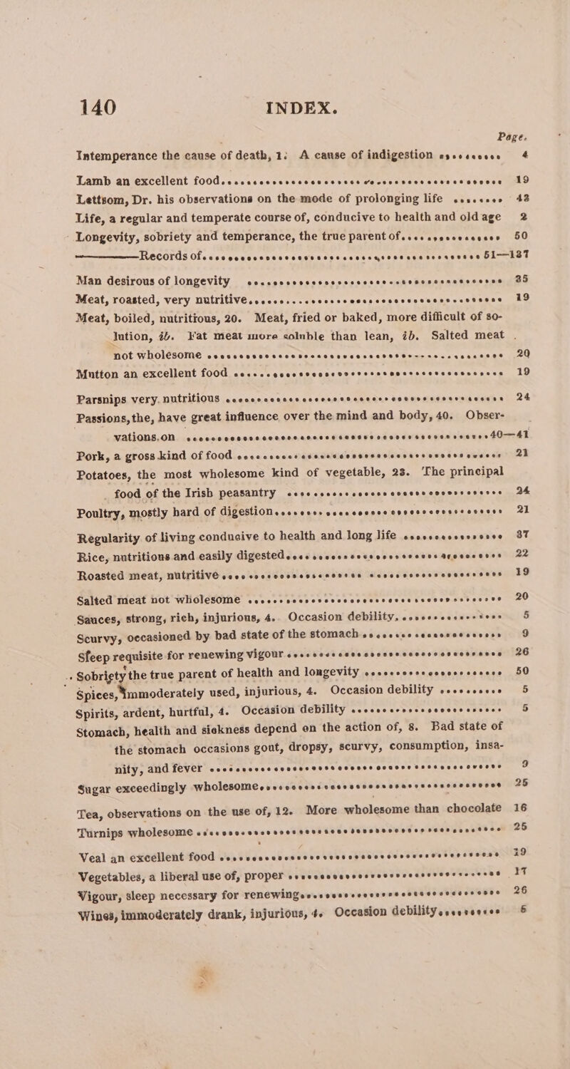 ; Page. Intemperance the cause of death, 1: A cause of indigestion essescooee 4 Lamb an excellent fo0d.crcccccvcvccccccevece cocscsscccccssesesocee 19 Lettsom, Dr. his observations on the mode of prolonging life sesesses 43 Life, a regular and temperate course of, conducive to health and oldage 2 Longevity, sobriety and temperance, the true parent Of..eccgeseecceses 50 Records Ofecccocceccccccccesseccscensenseessessenssesee 51—-187 Man desirous of longevity ceccoccvvcescvcscccseccstosenccsesssenas 30 Meat, roasted, very nUutritive..ccco...cvcccccccssccsasevecensecsssens 19 Meat, boiled, nutritious, 20. Meat, fried or baked, more difficult of so- Jution, #4. Fat meat more colnble than lean, ib. Salted meat . NOt WHOLESOME coesecnvccssccsscccnevcesseseser--sessusecssos 20 Mutton an excellent f00d cessecocccsscossvoevesosenssssessesseesess 19 Parsnips very. Nutritious cacccccccccscccesssscccessccesessosessccsess 24 Passions, the, have great influence over the mind and body, 40. Obser- MALONE, OD. icarrancenconaccnoannnnts Siaheviod od dees epidsilaner 40naAE Pork, a gross kind of 00d coccceccceaseccsevssecsscevassossessenssos 21 Potatoes, the most wholesome kind of vegetable, 23. ‘The principal _ food of the Trish peasantry ccocccssscccccescccscecoverseseses 2h Poultry, mostly hard of Gigestionssssecescccccocccecnseeccessscoseess 21 Regularity of living conducive to health and long life ssessoesseesesse 37 Rice, nutritious and easily digestedeese ooeess sess ooesteesns SF esossnes 22 Roasted meat, NULVILIVE coee cocsvcesensenoss ee soso eovossoseese sees 19 Salted meat not wholesOMe ceveoevecscvcvevcrccerevesssesepesvessee 20 Sauces, strong, rich, injurious, 4. Occasion debility, sovessceserstess Scurvy, occasioned by bad state of the stomach oocecseesecacvetsscess Sfeep requisite for renewing Vigour sesesesscecccscssscccccccsecsrsees 26 + Sobrigt, the true parent of health and longevity seccccorscccscescesees 50 Spices, mmoderately used, injurious, 4. Occasion debility sesscesece Spirits, ardent, hurtful, 4. Occasion ebility wcccccaccccevccccccseces Stomach, health and sickness depend on the action of, 8. Bad state of the stomach occasions gout, dropsy, scurvy, consumption, insa- nity, ANG LEVEL cecccvecce cesses GH GEHTHe OOOHS BESS BEES OHONDE Sugar exceedingly WholesOoMeevecccccseccerssneoresarceessscessnsee Tea, observations on the use of, 12. More wholesome than chocolate 16 Turnips wholesome COCE EDO e HSH HHT HETERO HS FEHHDEOOHH SS HEOH Senet ere Veal an excellent food Bish Gide’. ebedee vs Seereeaeoreesseceserereveens 29 Vegetables, a liberal use Of, proper svascacccesoevecsvcecseresrsccess® be f Vigour, sleep necessary FOK TENE WINGovessaeccevcersscstseocscsss oes 26 6 Wines, immoderately drank, injurious, 4. Occasion debility sessreeces oy a