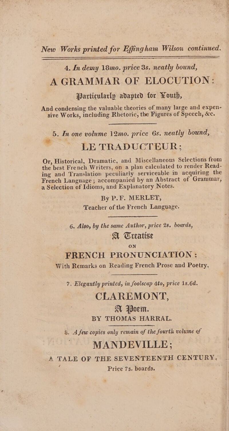 ~ New Works printed for Efjing ham Wilson continued. 4, In demy 18mo. price 3s. neatly bound, A GRAMMAR OF ELOCUTION: Yarticulacly adapted for Youth, And condensing the valuable theories of many large and expen- sive Works, including Rhetoric, the Figures of Speech, &amp;c. 5. In one volume 12mo. price 6s. neatly bound, LE TRADUCTEUR; Or, Historical, Dramatic, and Miscellaneous Selections from the best French Writers, on a plan calculated to render Read- ing and Translation peculiarly serviceable in acquiring the French Language ; accompanied by an Abstract of Grammar, a Selection of Idioms, and Explanatory Notes. By P. F. MERLET, Teacher of the French Language. 6. Also, by the same Author, price 28. boards, A Treatise ON FRENCH PRONUNCIATION : With Remarks on Reading French Prose and Poetry. 7. Elegantly printed, in foolscap Ato, price 1s.6d. CLAREMONT, A Borin. BY THOMAS HARRAL. 5. 4 few copies only remain of the fourth volume of MANDEVILLE; A TALE OF THE SEVENTEENTH CENTURY. ‘ Price 7s. boards.