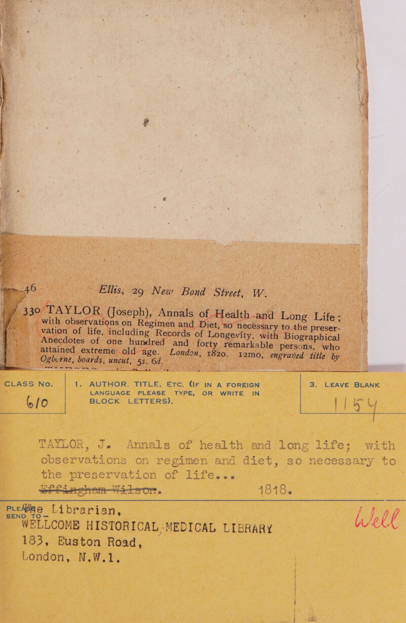 ee a a hs es erm ees - pai) ian ‘CLASS No, 1. AUTHOR. TITLE, Etc. (IF IN A FOREIGN 3. LEAVE BLANK 2 LANGUAGE PLEASE TYPE, OR WRITE IN 6/0 BLOCK LETTERS). | ib 8 TAYLOR, J. Annals of health and long life: with phoewvat ices on regimen and diet, so necessary to tne.preservation of lifé.&lt;. ison. 1818. we Sea Librarian, ' WELLCOMB HISTORICAL. MEDICAL LIERARY Weel - 183, Euston Road, _ London, N.W.1, Sets re a SPY tree