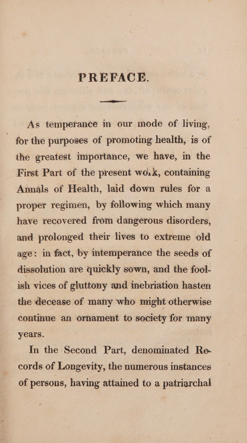 PREFACE. AS temperance in our mode of living, ~ for the purposes of promoting health, is of the greatest importance, we have, in the First Part of the present wo.k, contaiing Amials of Health, laid down rules for a proper regimen, by following which many have recovered from dangerous disorders, and prolonged their lives to extreme old age: in fact, by intemperance the seeds of dissolution are quickly sown, and the fool- ish vices of gluttony and inebriation hasten the decease of many who might otherwise continue an ornament to society for many years. In the Second Part, denominated Re- cords of Longevity, the numerous instances of persons, having attained to a patriarchal