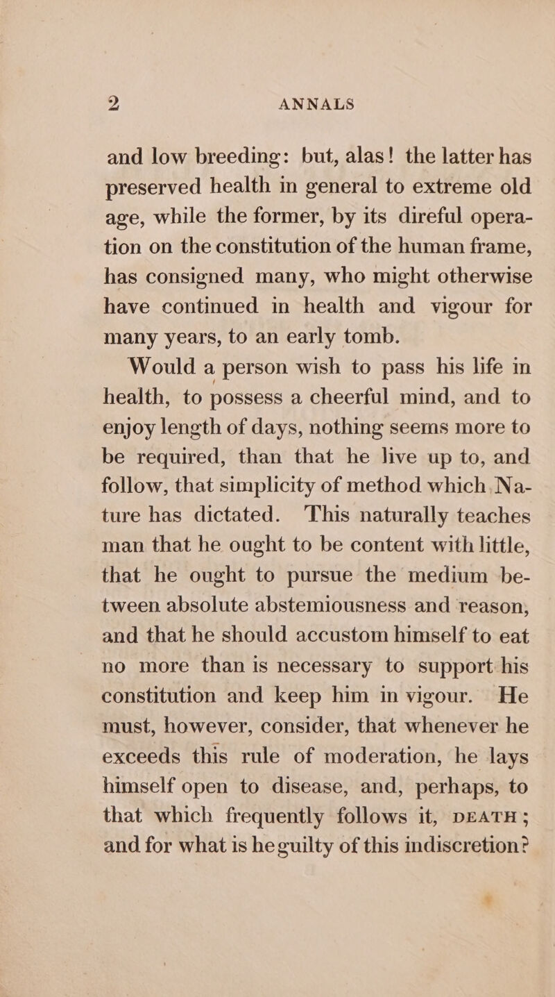 and low breeding: but, alas! the latter has preserved health in general to extreme old age, while the former, by its direful opera- tion on the constitution of the human frame, has consigned many, who might otherwise have continued in health and vigour for many years, to an early tomb. Would a person wish to pass his life in health, to possess a cheerful mind, and to enjoy length of days, nothing seems more to be required, than that he live up to, and follow, that simplicity of method which, Na- ture has dictated. This naturally teaches man that he ought to be content with little, that he ought to pursue the medium be- tween absolute abstemiousness and reason; and that he should accustom himself to eat no more than is necessary to support his constitution and keep him in vigour. He must, however, consider, that whenever he exceeds this rule of moderation, he lays himself open to disease, and, perhaps, to that which frequently follows it, DEATH ; and for what is he guilty of this indiscretion?