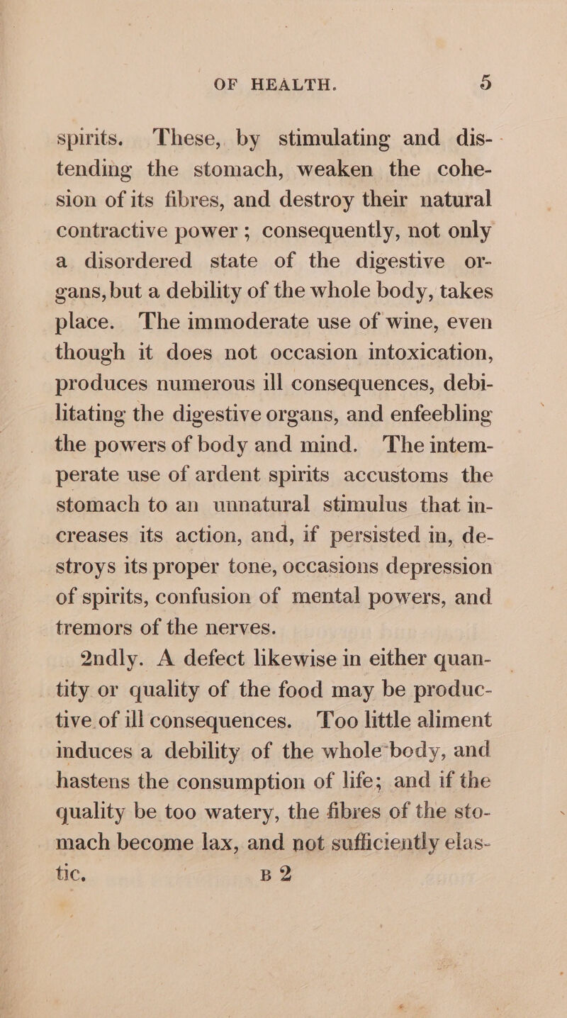 spirits. These, by stimulating and dis- tending the stomach, weaken the cohe- sion of its fibres, and destroy their natural contractive power ; consequently, not only a disordered state of the digestive or- gans, but a debility of the whole body, takes place. The immoderate use of wine, even though it does not occasion intoxication, produces numerous ill consequences, debi- litating the digestive organs, and enfeebling the powers of body and mind. The intem- perate use of ardent spirits accustoms the stomach to an unnatural stimulus that in- creases its action, and, if persisted in, de- stroys its proper tone, occasions depression of spirits, confusion of mental powers, and tremors of the nerves. 2ndly. A defect likewise in either quan- tity or quality of the food may be produc- tive of ill consequences. Too little aliment induces a debility of the whole body, and hastens the consumption of life; and if the quality be too watery, the fibres of the sto- mach become lax, and not sufficiently elas- tic, B 2