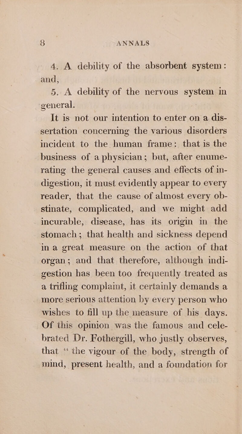 4. A debility of the absorbent system : and, 5. A debility of the nervous system in general. It is not our intention to enter on a dis- sertation concerning the various disorders incident to the human frame: that is the business of a physician; but, after enume- rating the general causes and effects of in- digestion, it must evidently appear to every reader, that the cause of almost every ob- stinate, complicated, and we might add incurable, disease, has its origin in the stomach; that health and sickness depend in a great measure on the action of that organ; aud that therefore, although indi- gestion has been too frequently treated as a trifling complaint, it certamly demands a more serious attention by every person who wishes to fill up the measure of his days. Of this opmion was the famous and cele- brated Dr. Fothergill, who justly observes, that ‘‘ the vigour of the body, strength of mind, present health, and a foundation for