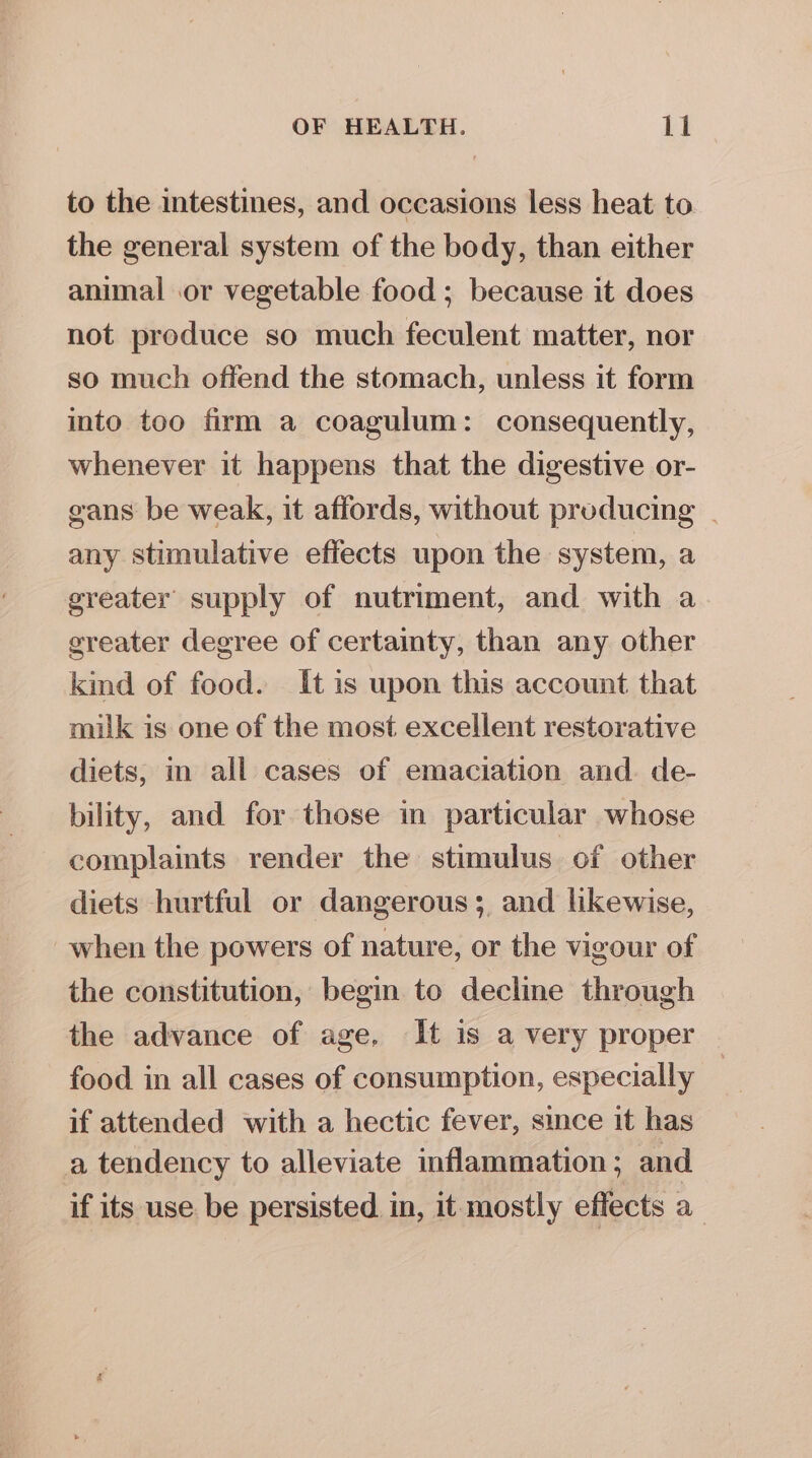 to the intestines, and occasions less heat to the general system of the body, than either animal or vegetable food ; because it does not produce so much feculent matter, nor so much offend the stomach, unless it form into too firm a coagulum: consequently, whenever it happens that the digestive or- gans be weak, it affords, without producing | any stimulative effects upon the system, a greater supply of nutriment, and with a greater degree of certainty, than any other kind of food. It is upon this account that milk is one of the most excellent restorative diets, in all cases of emaciation and. de- bility, and for those in particular whose complaints render the stimulus of other diets hurtful or dangerous; and likewise, when the powers of nature, or the vigour of the constitution, begin to decline through the advance of age. It is a very proper food in all cases of consumption, especially if attended with a hectic fever, since it has a tendency to alleviate inflammation; and if its use be persisted. in, it mostly effects a_