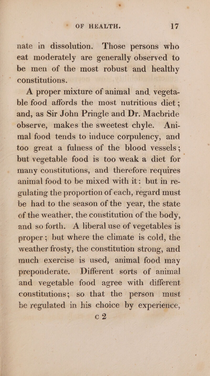 ° OF HEALTH. 17 nate in dissolution. Those persons who eat moderately are generally observed to be men of the most robust and healthy A proper mixture of animal and. vegeta- ble food affords the most nutritious diet ; and, as Sir John Pringle and Dr. Macbride observe, makes the sweetest chyle. Ani- mal food tends to induce corpulency, and too great a fulness of the blood vessels; but vegetable food is too weak a diet for many constitutions, and therefore requires animal food to be mixed with it: but in re- eulating the proportion of each, regard must be had to the season of the year, the state of the weather, the constitution of the body, and so forth. A lberal use of vegetables is proper; but where the climate is cold, the weather frosty, the constitution strong, and much exercise is used, animal food may preponderate. Different sorts of animal and vegetable food agree with different constitutions; so that the person must be regulated in his choice by experience, c2