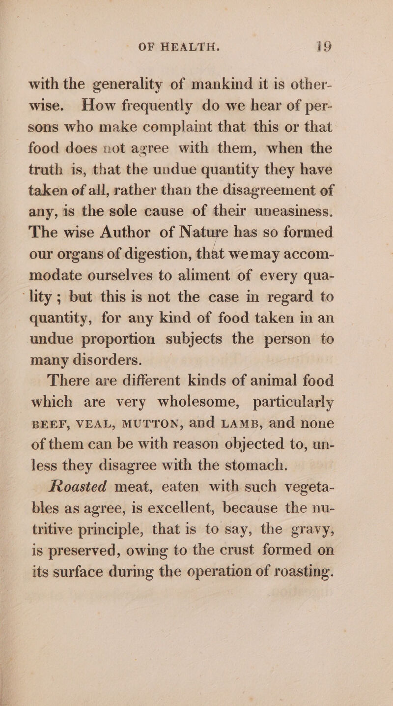 with the generality of mankind it is other- wise. How frequently do we hear of per- sons who make complaint that this or that food does not agree with them, when the truth is, that the undue quantity they have taken of all, rather than the disagreement of any, is the sole cause of their uneasiness. The wise Author of Nature has so formed our organs of digestion, that wemay accom- modate ourselves to aliment of every qua- ‘lity ; but this is not the case in regard to quantity, for any kind of food taken in an undue proportion subjects the person to many disorders. There are different kinds of animal food which are very wholesome, particularly BEEF, VEAL, MUTTON, and LAMB, and none of them can be with reason objected to, un- less they disagree with the stomach. Roasted meat, eaten with such vegeta- bles as agree, is excellent, because the nu- tritive principle, that is to say, the gravy, is preserved, owing to the crust formed on its surface during the operation of roasting.