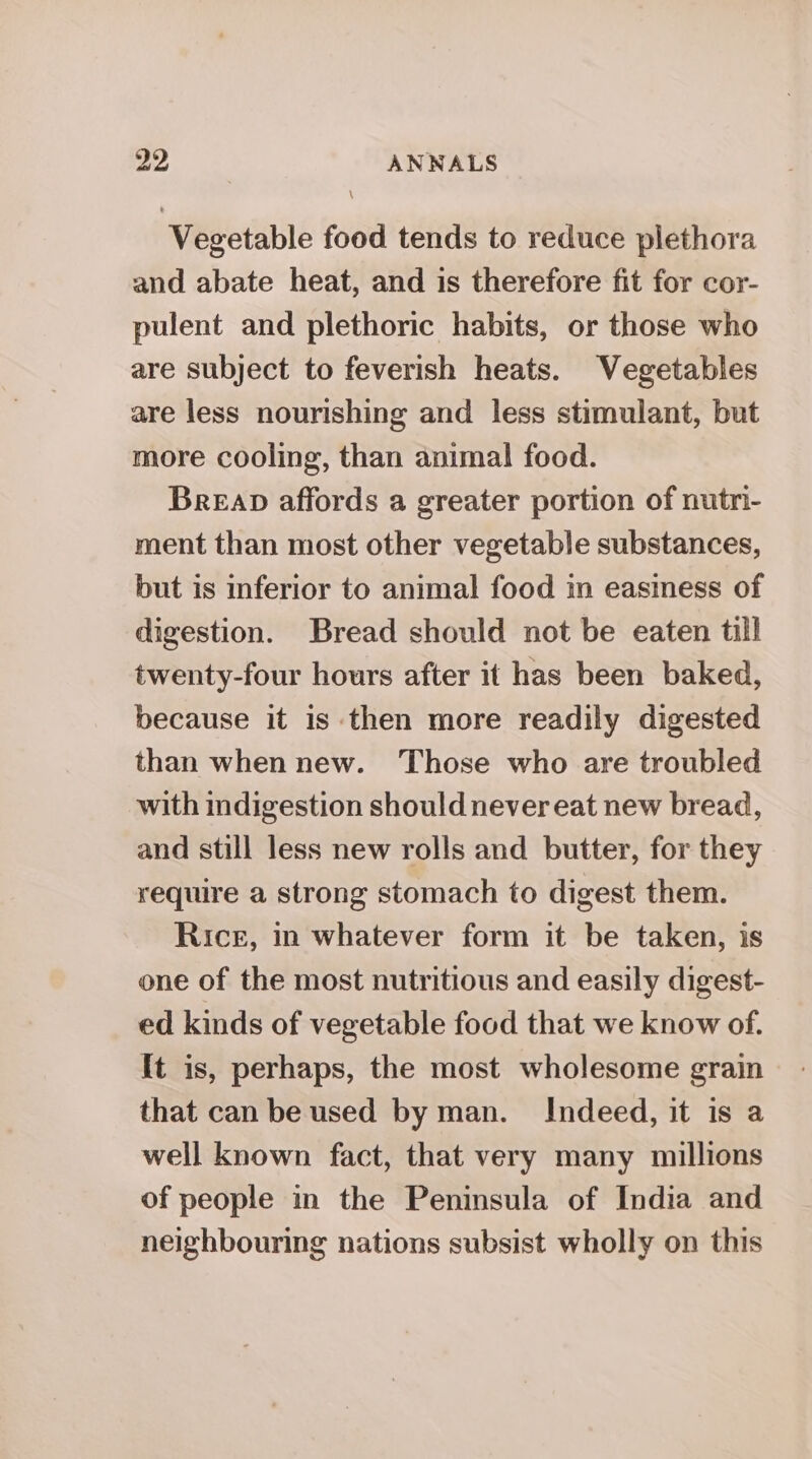 pay ANNALS \ Vegetable food tends to reduce plethora and abate heat, and is therefore fit for cor- pulent and plethoric habits, or those who are subject to feverish heats. Vegetables are less nourishing and less stimulant, but more cooling, than animal food. Breap affords a greater portion of nutr- ment than most other vegetable substances, but is inferior to animal food in easiness of digestion. Bread should not be eaten till twenty-four hours after it has been baked, because it is then more readily digested than when new. Those who are troubled with indigestion should never eat new bread, and still less new rolls and butter, for they require a strong stomach to digest them. Rice, in whatever form it be taken, is one of the most nutritious and easily digest- ed kinds of vegetable food that we know of. It is, perhaps, the most wholesome grain that can be used by man. Indeed, it is a well known fact, that very many millions of people in the Peninsula of India and neighbouring nations subsist wholly on this