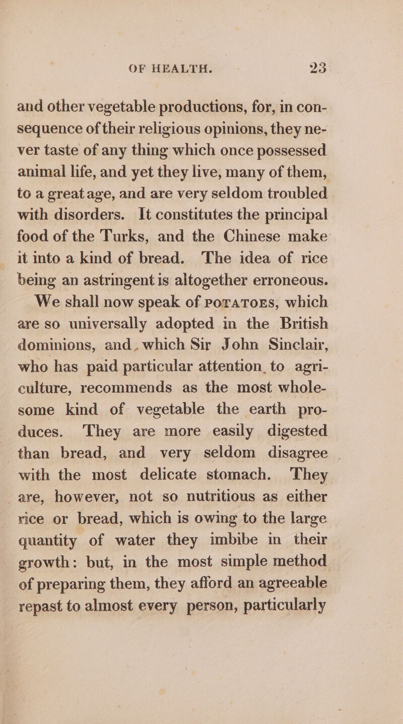 and other vegetable productions, for, in con- sequence of their religious opinions, they ne- ver taste of any thing which once possessed animal life, and yet they live, many of them, to a great age, and are very seldom troubled with disorders. It constitutes the principal food of the Turks, and the Chinese make it into a kind of bread. The idea of rice being an astringent is altogether erroneous. We shall now speak of poraTors, which are so universally adopted in the British dominions, and. which Sir John Sinclair, who has paid particular attention. to agri- culture, recommends as the most whole- some kind of vegetable the earth pro- duces. They are more easily digested than bread, and very seldom disagree _ with the most delicate stomach. They are, however, not so nutritious as either rice or bread, which is owing to the large quantity of water they imbibe in their growth: but, in the most simple method of preparing them, they afford an agreeable _repast to almost every person, particularly