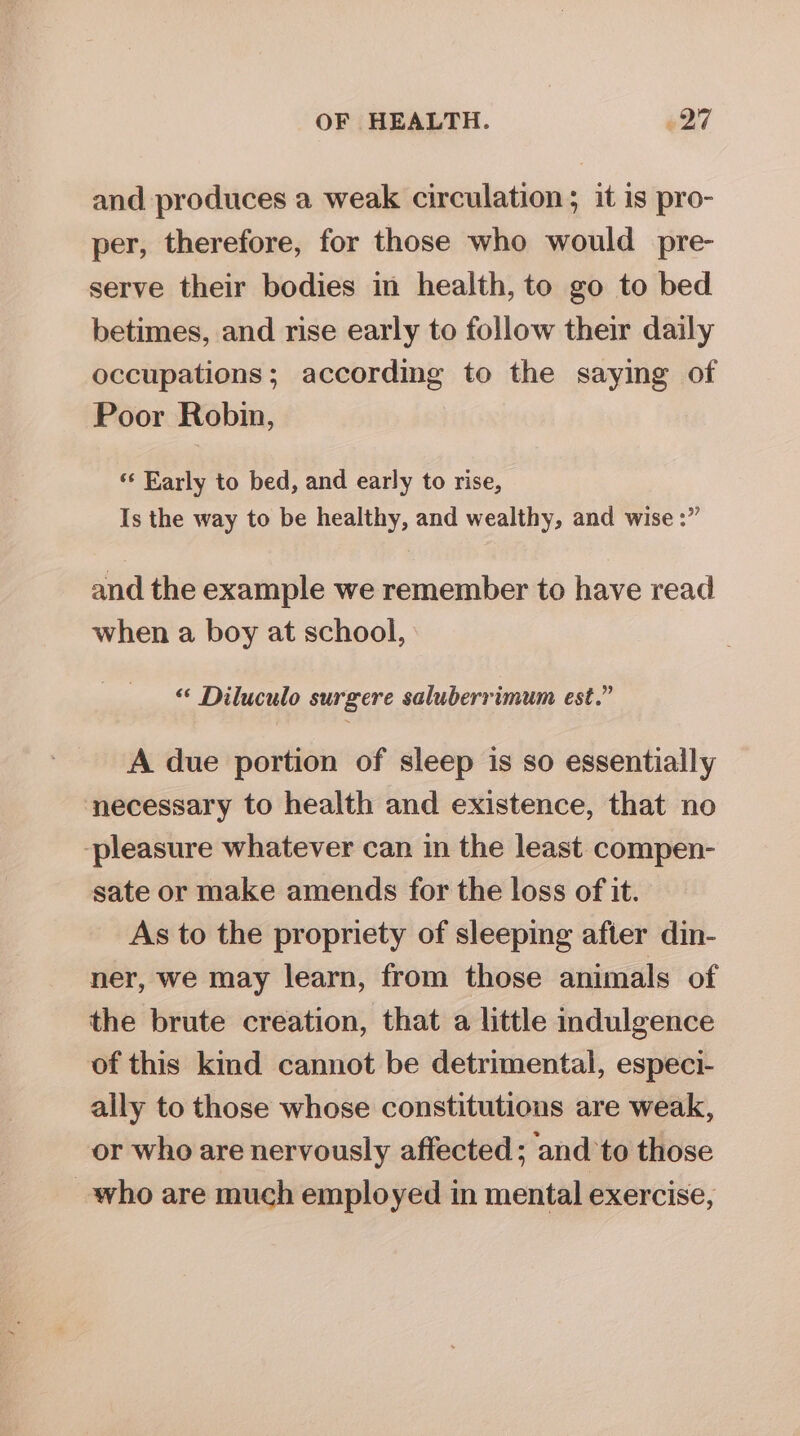 and produces a weak circulation; it is pro- per, therefore, for those who would pre- serve their bodies in health, to go to bed betimes, and rise early to follow their daily occupations; according to the saying of Poor Robin, ‘‘ Early to bed, and early to rise, Is the way to be healthy, and wealthy, and wise :” and the example we remember to have read when a boy at school, “ Diluculo surgere saluberrimum est.” A due portion of sleep is so essentially necessary to health and existence, that no ‘pleasure whatever can in the least compen- sate or make amends for the loss of it. As to the propriety of sleeping after din- ner, we may learn, from those animals of the brute creation, that a little indulgence of this kind cannot be detrimental, especi- ally to those whose constitutions are weak, or who are nervously affected ; ‘and to those who are much employed in mental exercise,