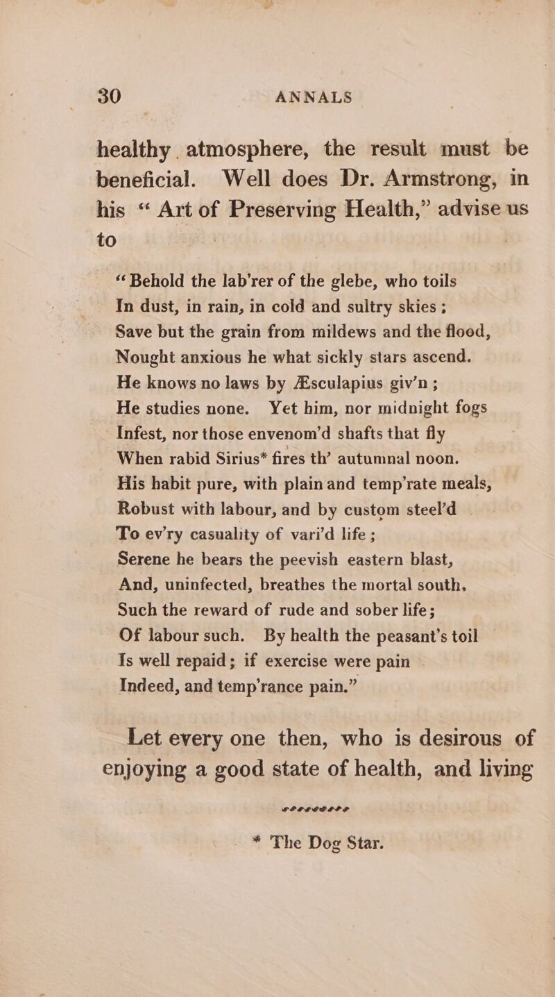 healthy atmosphere, the result must be beneficial. Well does Dr. Armstrong, in his “ Art of Preserving Health,” advise us to “‘ Behold the lab’rer of the glebe, who toils In dust, in rain, in cold and sultry skies ; Save but the grain from mildews and the flood, Nought anxious he what sickly stars ascend. He knows no laws by sculapius giv’n ; He studies none. Yet him, nor midnight fogs Infest, nor those envenom’d shafts that fly When rabid Sirius* fires th’ autumnal noon. His habit pure, with plain and temp’rate meals, Robust with labour, and by custom steel’d | To ev'ry casuality of vari’d life ; Serene he bears the peevish eastern blast, And, uninfected, breathes the mortal south, Such the reward of rude and sober life; Of labour such. By health the peasant’s toil Is well repaid; if exercise were pain Indeed, and temp’rance pain.” Let every one then, who is desirous of enjoying a good state of health, and living FEPLLEDEP SE * The Dog Star.