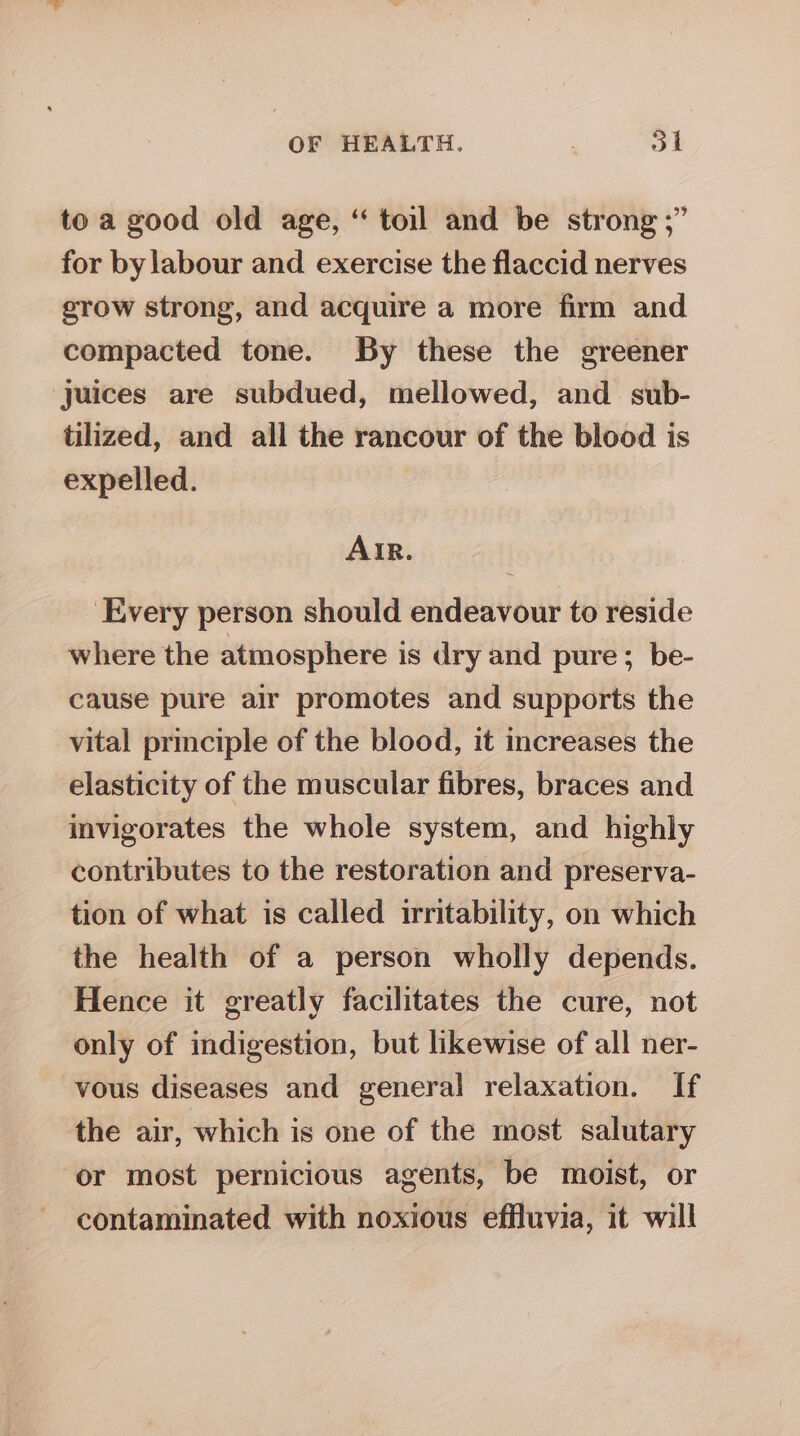 to a good old age, “ toil and be strong ;” for by labour and exercise the flaccid nerves srow strong, and acquire a more firm and compacted tone. By these the greener Juices are subdued, mellowed, and_ sub- tilized, and all the rancour of the blood is expelled. AIR. ‘Every person should endeavour to reside where the atmosphere is dry and pure; be- cause pure air promotes and supports the vital principle of the blood, it increases the elasticity of the muscular fibres, braces and invigorates the whole system, and highly contributes to the restoration and preserva- tion of what is called irritability, on which the health of a person wholly depends. Hence it greatly facilitates the cure, not only of indigestion, but likewise of all ner- vous diseases and general relaxation. If the air, which is one of the most salutary or most pernicious agents, be moist, or contaminated with noxious effluvia, it will