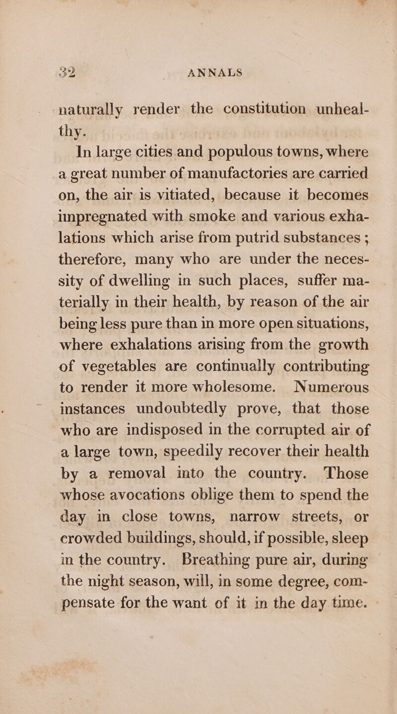 naturally render the constitution unheal- thy. | In large cities and populous towns, where a great number of manufactories are carried on, the air is vitiated, because it becomes impregnated with smoke and various exha- lations which arise from putrid substances ; therefore, many who are under the neces- sity of dwelling in such places, suffer ma- terially in their health, by reason of the air being less pure than in more open situations, where exhalations arising from the growth of vegetables are continually contributing to render it more wholesome. Numerous instances undoubtedly prove, that those who are indisposed in the corrupted air of a large town, speedily recover their health by a removal into the country. Those whose avocations oblige them to spend the day in close towns, narrow streets, or crowded buildings, should, if possible, sleep in the country. Breathing pure air, during the night season, will, in some degree, com- pensate for the want of it in the day time.