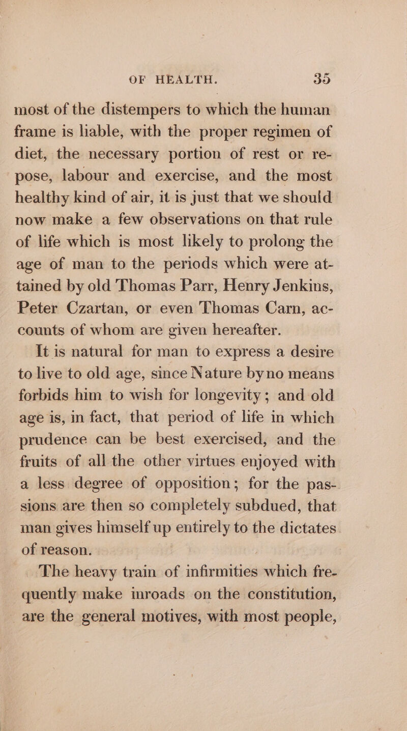 most of the distempers to which the human frame is liable, with the proper regimen of diet, the necessary portion of rest or re- pose, labour and exercise, and the most healthy kind of air, it is just that we should now make a few observations on that rule of life which is most likely to prolong the age of man to the periods which were at- tained by old Thomas Parr, Henry Jenkins, Peter Czartan, or even Thomas Carn, ac- counts of whom are given hereafter. It is natural for man to express a desire to live to old age, since Nature byno means forbids him to wish for longevity; and old age is, in fact, that period of life in which prudence can be best exercised, and the fruits of all the other virtues enjoyed with a less degree of opposition; for the pas- sions are then so completely subdued, that man gives himself up entirely to the dictates of reason. | The heavy train of infirmities which fre- quently make inroads on the constitution, _ are the general motives, with most people,