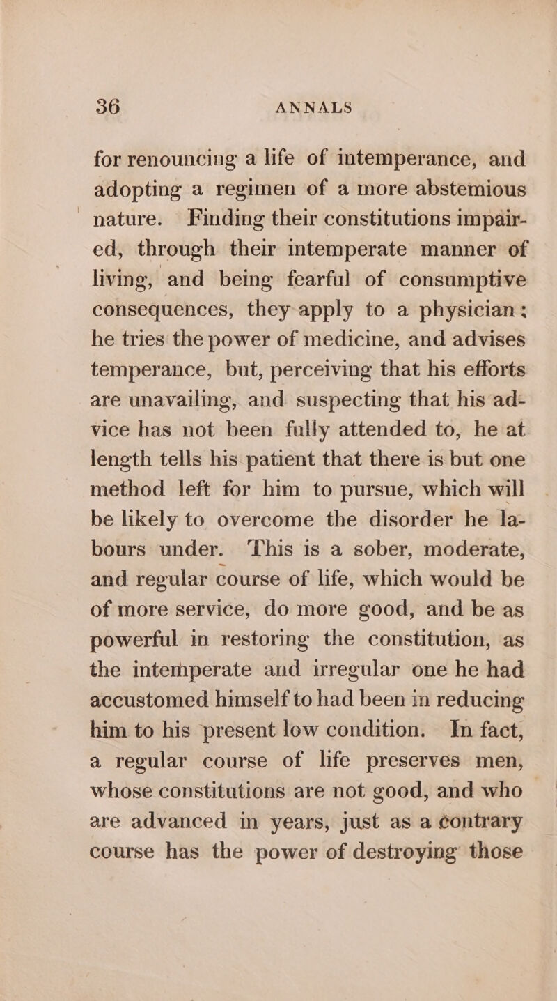 for renouncing a life of intemperance, and adopting a regimen of a more abstemious nature. Finding their constitutions impair- ed, through their intemperate manner of living, and being fearful of consumptive consequences, they apply to a physician: he tries the power of medicine, and advises temperance, but, perceiving that his efforts are unavailing, and suspecting that his ad- vice has not been fully attended to, he at length tells his patient that there is but one method left for him to pursue, which will be likely to overcome the disorder he la- bours under. This is a sober, moderate, and regular course of life, which would be of more service, do more good, and be as powerful in restoring the constitution, as the intemperate and irregular one he had accustomed himself to had been in reducing him to his present low condition. In fact, a regular course of life preserves men, whose constitutions are not good, and who are advanced in years, just as a contrary course has the power of destroying those