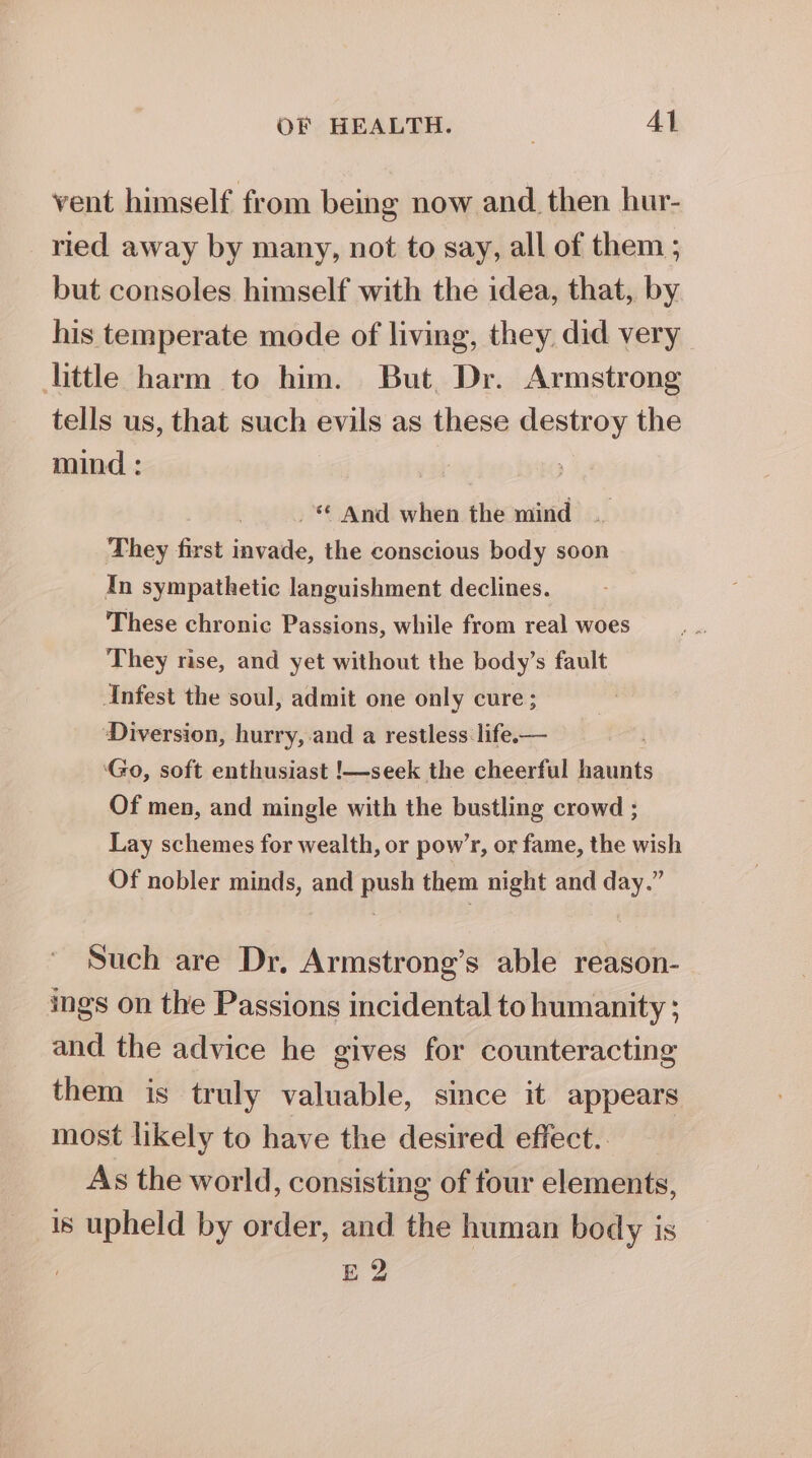 vent himself from being now and then hur- ried away by many, not to say, all of them ; but consoles himself with the idea, that, by his temperate mode of living, they did very little harm to him. But. Dr. Armstrong tells us, that such evils as these destroy the mind : _ And when the mind They first invade, the conscious body soon In sympathetic languishment declines. These chronic Passions, while from real woes They rise, and yet without the body’s fault Anfest the soul, admit one only cure; Diversion, hurry, and a restless life.— ‘Go, soft enthusiast !—seek the cheerful haunts Of men, and mingle with the bustling crowd ; Lay schemes for wealth, or pow’r, or fame, the wish Of nobler minds, and push them night and day.” Such are Dr, Armstrong’s able reason- ings on the Passions incidental to humanity ; and the advice he gives for counteracting them is truly valuable, since it appears most likely to have the desired effect. As the world, consisting of four elements, is upheld by order, and the human body is E2