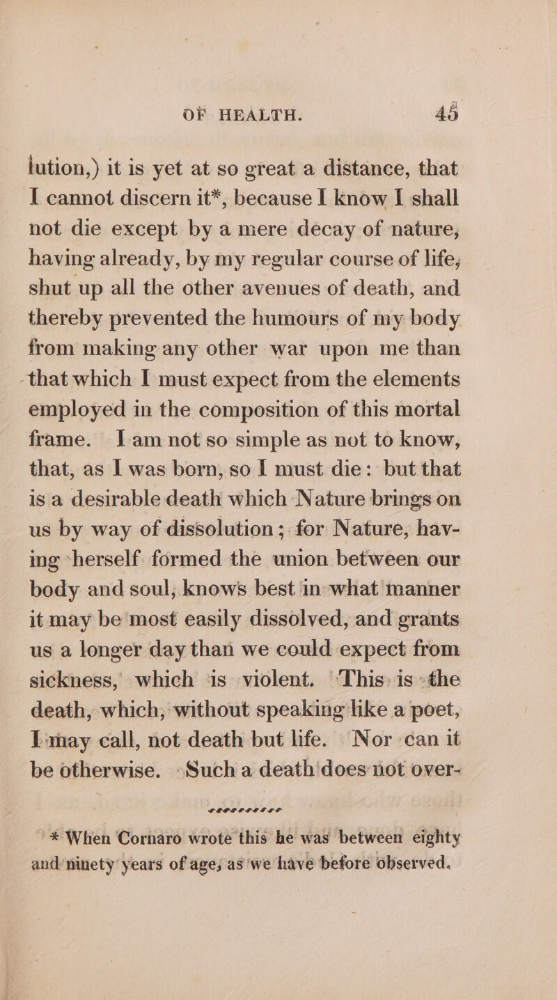 lution,) it is yet at so great a distance, that I cannot discern it*, because I know I shall not die except by a mere decay of nature, having already, by my regular course of life, shut up all the other avenues of death, and thereby prevented the humours of my body from making any other war upon me than that which I must expect from the elements employed in the composition of this mortal frame. Jam not so simple as not to know, that, as I was born, so I must die: but that is a desirable death which Nature brings on us by way of dissolution ; for Nature, hav- ing -herself formed the union between our body and soul, knows best in what manner it may be most easily dissolved, and grants us a longer day than we could expect from sickness, which is violent. ‘This: is »the death, which; without speaking like a poet, I-may call, not death but life. Nor can it be otherwise. -Such a death does not over- '* When Cornaro wrote this he was between eighty and ninety years of age; as we have before observed.