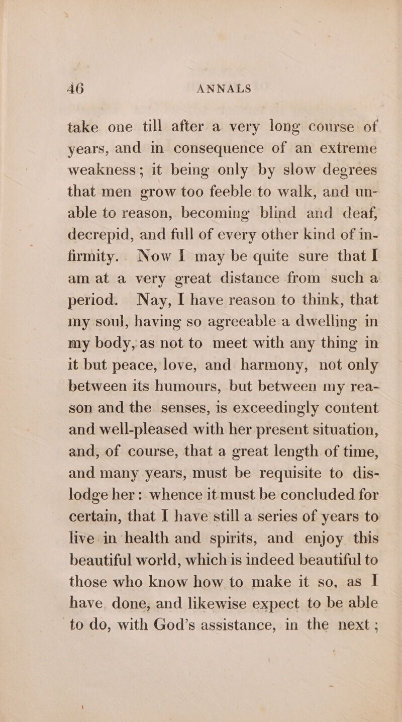 take one till after a very long course of years, and in consequence of an extreme weakness ; it bemg only by slow degrees that men grow too feeble to walk, and un- able to reason, becoming blind and deaf, decrepid, and full of every other kind of in- firmity.. Now I may be quite sure that I am at a very great distance from such a period. Nay, I have reason to think, that my soul, having so agreeable a dwelling in my body, as not to meet with any thing in it but peace, love, and harmony, not only between its humours, but between my rea- son and the senses, is exceedingly content and well-pleased with her present situation, and, of course, that a great length of time, and many years, must be requisite to dis- lodge her: whence it must be concluded for certain, that I have still a series of years to live in health and spirits, and enjoy this beautiful world, which is indeed beautiful to those who know how to make it so, as I have. done, and likewise expect to be able to do, with God’s assistance, in the next;