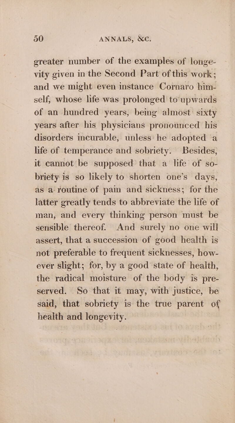 20 ANNALS, &amp;C. greater number of the examples of longe- vity given in the Second Part of this work; and we might even instance Cornaro him- self, whose life was prolonged to upwards of an hundred years, being almost: sixty years after his physicians pronounced his disorders incurable, unless’ he adopted a life of temperance and sobriety. Besides, it cannot be supposed that a life of so- briety is so likely to shorten one’s days, as a- routine of pain and sickness; for the latter greatly tends to abbreviate the life of man, and every thinking person must be sensible thereof. And surely no one will assert, that a succession of good health is not preferable to frequent sicknesses, how- ever slight; for, by a good state of health, the radical moisture of the body is pre- served. So that it may, with justice, be said, that sobriety is the true parent of health and longevity.