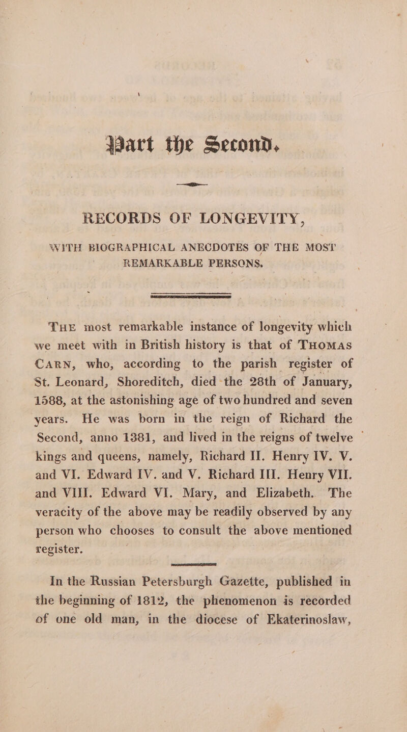 Wart the Second, RECORDS OF LONGEVITY, WITH BIOGRAPHICAL ANECDOTES OF THE MOST REMARKABLE PERSONS. THE most remarkable instance of longevity which we meet with in British history is that of THomMas CARN, who, according to the parish register of St. Leonard, Shoreditch, died the 28th of January, 1588, at the astonishing age of two hundred and seven years. He was born in the reign of Richard the Second, anno 1381, and lived in the reigns of twelve | kings and queens, namely, Richard II. Henry IV. V. and VI. Edward IV. and V. Richard III. Henry VII. and VIII. Edward VI. Mary, and Elizabeth. The veracity of the above may be readily observed by any person who chooses to consult the above mentioned register. In the Russian Petersburgh Gazette, published in the beginning of 1812, the phenomenon is recorded of one old man, in the diocese of Ekaterinoslaw,