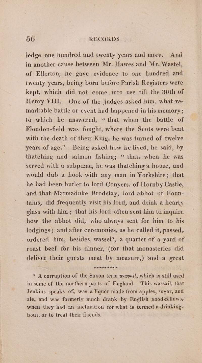 ledge one hundred and twenty years and more. And in another cause between Mr. Hawes and Mr. Wastel, of Ellerton, he gave evidence to one hundred and twenty years, being born before Parish Registers were kept, which did not come into use till the 30th of Henry VIII. One of the judges asked him, what re- markable battle or event had happened in his memory; to which be answered, “ that when the battle of Floudon-field was fought, where the Scots were beat with the death of their King, he was turned of twelve years of age.” Being asked how he lived, he said, by thatching and salmon fishing; ‘‘ that, when he was served with a subpeena, he was thatching a house, and would dub a hook with any man in Yorkshire; that he had been butler to lord Conyers, of Hornby Castle, and that Marmaduke Brodelay, lord abbot of Foun- tains, did frequently visit his lord, and drink a hearty glass with him ; that his lord often sent him to inquire how the abbot did, who always sent for him to his lodgings; and after ceremonies, as he called it, passed, ordered him, besides wassel*, a quarter of a yard of roast beef for his dinner, (for that monasteries did deliver their guests meat by measure,) and a great * A corruption of the Saxon term wassail, which is still used in some of the northern parts of England. This wassail, that Jenkins speaks of, was a liquor made from apples, sugar, and ale, and was formerly much drank by English good-fellows, when they had an inclination for what is termed a drinking- bout, or to treat. their friends. .