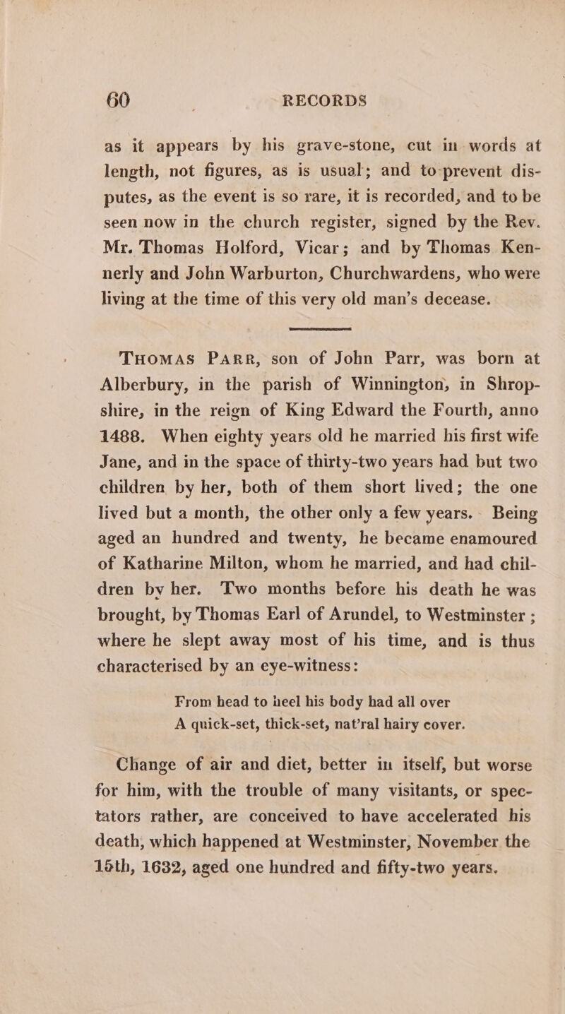 as it appears by his grave-stone, cut im words at length, not figures, as is usual; and to:prevent dis- putes, as the event is so rare, it is recorded, and to be seen now in the church register, signed by the Rev. Mr. Thomas Holford, Vicar; and by Thomas Ken- nerly and John Warburton, Churchwardens, who were living at the time of this very old man’s decease. THomas Parr, son of John Parr, was born at Alberbury, in the parish of Winnington, in Shrop- shire, in the reign of King Edward the Fourth, anno 1488. When eighty years old he married his first wife Jane, and in the space of thirty-two years had but two children by her, both of them short lived; the one lived but a month, the other only a few years. Being aged an hundred and twenty, he became enamoured of Katharine Milton, whom he married, and had chil- dren by her. Two months before his death he was brought, by Thomas Earl of Arundel, to Westminster ; where he slept away most of his time, and is thus characterised by an eye-witness: From head to eel his body had all over A quick-set, thick-set, nat’ral hairy cover. Change of air and diet, better in itself, but worse for him, with the trouble of many visitants, or spec- tators rather, are conceived to have accelerated his death, which happened at Westminster, November the 16th, 1632, aged one hundred and fifty-two years.