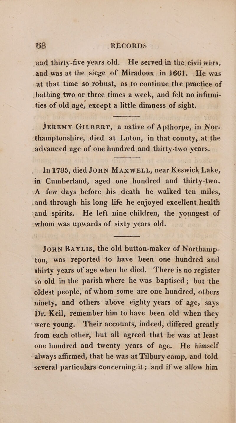 and thirty-five years old. He served in the civil wars, -and was at the siege of Miradoux in 1661. _He was at that time so robust, as to continue the practice of _bathing two or three times a week, and felt no infirmi- _ties of old age, except a little dimness of sight. JEREMY GILBERT, a native of Apthorpe, in Nor- thamptonshire, died at Luton, in that county, at the advanced age of one hundred and thirty-two years. In 1785, died JouN MAXWELL, near Keswick Lake, in Cumberland, aged one hundred and thirty-two. A few days before his death he walked ten miles, .and through his long life he enjoyed excellent health and spirits. He left nine children, the youngest of whom was upwards of sixty years old. JouN BAYLIS, the old button-maker of Northamp- ton, was reported_to have been one hundred and ‘thirty years of age when he died. There is no register so old in the parish where he was baptised; but the oldest people, of whom some are one hundred, others ninety, and others above eighty years of age, says Dr. Keil, remember him to have been old when they were young. Their accounts, indeed, differed greatly from each other, but all agreed that he was at least one hundred and twenty years of age. He himself always affirmed, that he was at Tilbury camp, and told several particulars concerning it; and if we allow him