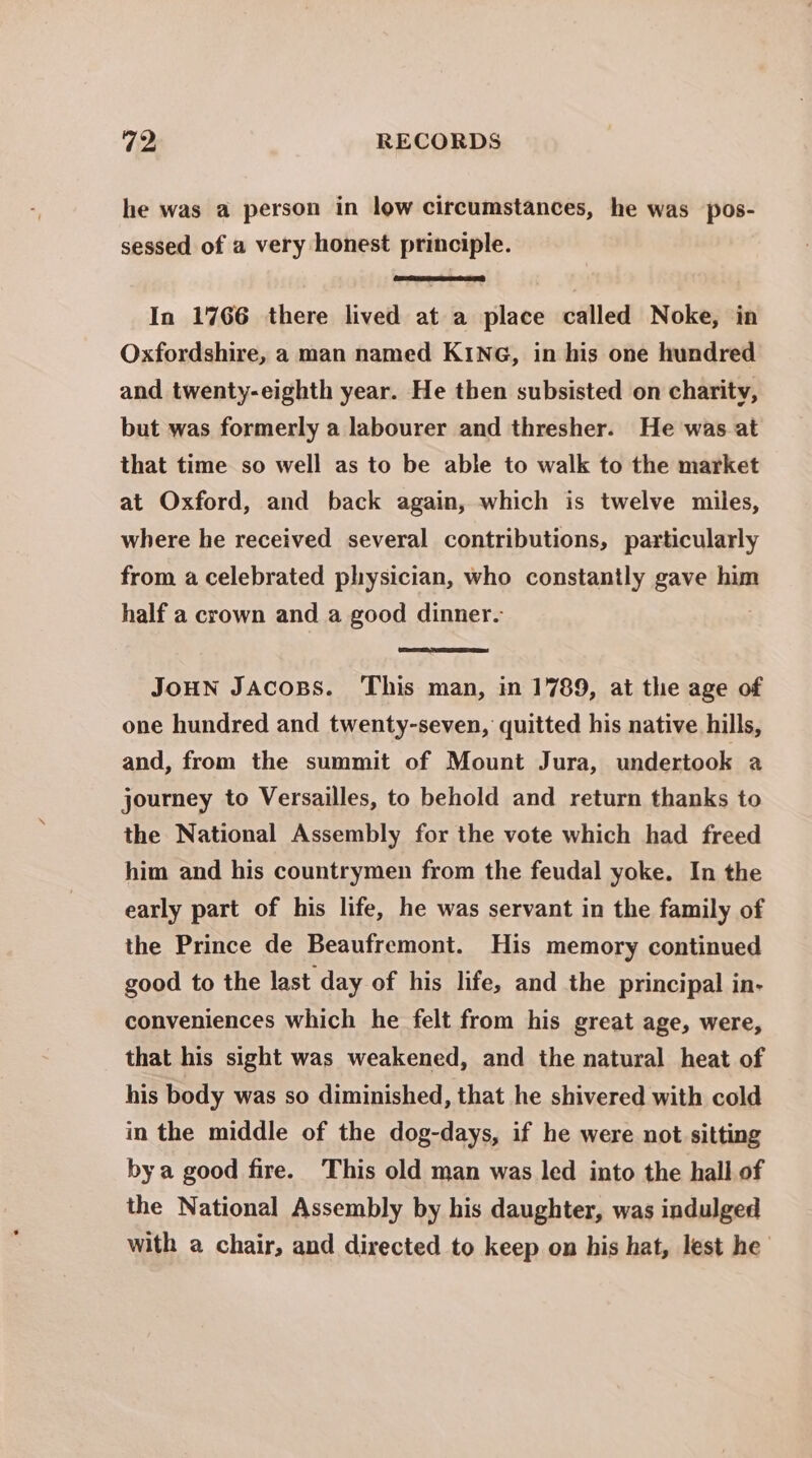 he was a person in low circumstances, he was pos- sessed of a very honest principle. In 1766 there lived at a place called Noke, in Oxfordshire, a man named KING, in his one hundred and twenty-eighth year. He then subsisted on charity, but was formerly a labourer and thresher. He was.at that time so well as to be able to walk to the market at Oxford, and back again, which is twelve miles, where he received several contributions, particularly from a celebrated physician, who constantly gave him half a crown and a good dinner. JoHN Jacoss. This man, in 1789, at the age of one hundred and twenty-seven, quitted his native hills, and, from the summit of Mount Jura, undertook a journey to Versailles, to behold and return thanks to the National Assembly for the vote which had freed him and his countrymen from the feudal yoke. In the early part of his life, he was servant in the family of the Prince de Beaufremont. His memory continued good to the last day of his life, and the principal in- conveniences which he felt from his great age, were, that his sight was weakened, and the natural heat of his body was so diminished, that he shivered with cold in the middle of the dog-days, if he were not sitting bya good fire. This old man was led into the hall of the National Assembly by his daughter, was indulged with a chair, and directed to keep on his hat, lest he