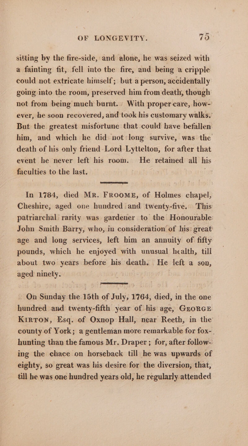 sitting by the fire-side, and alone, he was seized with a fainting fit, fell into the fire, and being a cripple could not extricate himself; but a person, accidentally going into the room, preserved him from death, though not from being much burnt... With proper care, how- ever, he soon recovered, and took his customary walks. But the greatest misfortune that could have befallen him, and which he did not:long survive, was the death of his only friend-Lord Lyttelton, for after that event he never left his room. He retamed all his faculties to the last. ' ; eee In 1784, died Mr. FROoME, of Holmes chapel, Cheshire, aged one hundred. and twenty-five. This: patriarchal rarity was gardener to the Honourable John Smith Barry, who, in consideration of his: great age and long services, left him an annuity of fifty pounds, which he enjoyed with unusual health, till about two years before his death. He left a son, aged ninety. ; _ On Sunday the 15th of July, 1764, died, in the one hundred and twenty-fifth year of his age, GroRGE Kirton, Esq. of Oxnop Hall, near Reeth, in the county of York; a gentleman more remarkable for fox-. hunting than the famous Mr. Draper ; for, after follow- ing the chace on horseback till he was upwards of eighty, so great was his desire for the diversion, that, till he was one hundred years old, he regularly attended