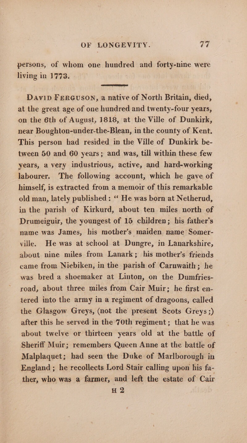 persons, of whom one hundred and forty-nine were living in 1773. DavipD FERGUSON, a native of North Britain, died, at the great age of one hundred and twenty-four years, on the 6th of August, 1818, at the Ville of Dunkirk, near Boughton-under-the-Blean, in the county of Kent. This person had resided in the Ville of Dunkirk be- tween 50 and 60 years; and was, till within these few years, a very industrious, active, and hard-working labourer. The following account, which he gave of himself, is extracted from a memoir of this remarkable old man, lately published : “‘ He was born at Netherud, in the parish of Kirkurd, about ten miles north of Drumeiguir, the youngest of 15 children; his father’s name was James, his mother’s maiden name Somer- ville. He was at school at Dungre, in Lanarkshire, about nine miles from Lanark; his mother’s friends came from Niebiken, in the parish of Carnwaith; he , was bred a shoemaker at Linton, on the Dumfries- road, about three miles from Cair Muir; he first en- tered into the army in a regiment of dragoons, called the Glasgow Greys, (not the present Scots Greys ;) after this he served in the 70th regiment; that he was about twelve or thirteen years old at the battle of Sheriff Muir; remembers Queen Anne at the battle of Malplaquet; had seen the Duke of Marlborough in England ; he recollects Lord Stair calling upon his fa- ther, who was a farmer, and left the estate of Cair H 2