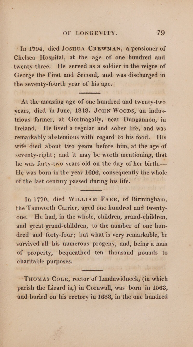 -In 1794, died JosHuA CREWMAN, a pensioner of Chelsea Hospital, at the age of one hundred and twenty-three. He served as a soldier in the reigns of George the First and Second, and was discharged in the seventy-fourth year of his age. At the amazing age of one hundred and twenty-two years, died in June, 1818, JoHN Woops, an indus- trious farmer, at Gortnagally, near Dungannon, in Ireland. He lived a regular and sober life, and was remarkably abstemious with regard to his food. His wife died about two years before him, at the age of seventy-eight; and it may be worth mentioning, that he was forty-two years old on the day of her birth.-— He was born in the year 1696, consequently the whole of the last century passed during his life. — In 1770, died WILLIAM FARR, of Birmingham, the Tamworth Carrier, aged one hundred and twenty- one. He had, in the whole, children, grand-children, and great grand-children, to the number of one hun- dred and forty-four; but what is very remarkable, he survived all his numerous progeny, and, being a man of property, bequeathed ten thousand pounds to charitable purposes. THOMAS COLE, rector of Landawidneck, (in which parish the Lizard is,) in Cornwall, was born in 1563, and buried on his rectory in 1683, in the one hundred