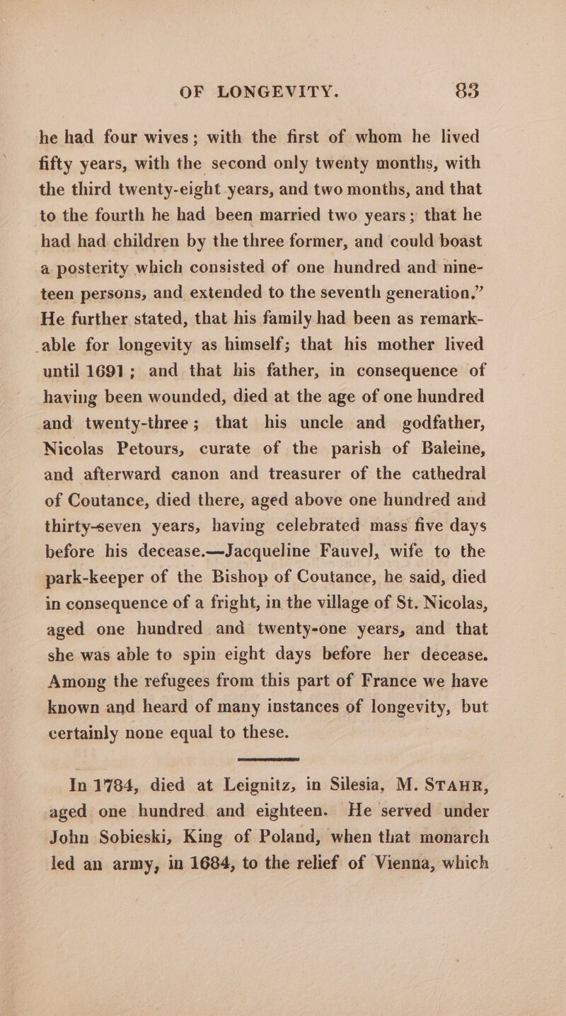 he had four wives; with the first of whom he lived fifty years, with the second only twenty months, with the third twenty-eight years, and two months, and that to the fourth he had been married two years; that he had had children by the three former, and could boast a posterity which consisted of one hundred and nine- teen persons, and extended to the seventh generation.” He further stated, that his family had been as remark- _able for longevity as himself; that his mother lived until 1691; and that his father, in consequence of having been wounded, died at the age of one hundred and twenty-three; that his uncle and godfather, Nicolas Petours, curate of the parish of Baleine, and afterward canon and treasurer of the cathedral of Coutance, died there, aged above one hundred and thirty-seven years, having celebrated mass five days before his decease.—Jacqueline Fauvel, wife to the park-keeper of the Bishop of Coutance, he said, died in consequence of a fright, in the village of St. Nicolas, aged one hundred and twenty-one years, and that she was able to spin eight days before her decease. Among the refugees from this part of France we have known and heard of many instances of longevity, but certainly none equal to these. In 1784, died at Leignitz, in Silesia, M. StanurR, aged one hundred and eighteen. He served under John Sobieski, King of Poland, when that monarch led an army, in 1684, to the relief of Vienna, which