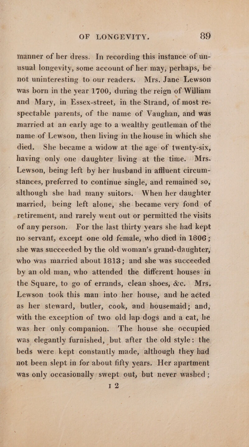 manner of her dress. In recording this instance of un- usual longevity, some account of her may, perhaps, be not uninteresting to our readers. Mrs. Jane Lewson was born in the year 1700, during the reign of William and Mary, in Essex-street, in the Strand, of most re- spectable parents, of the name of Vaughan, and was married at an early age to a wealthy gentleman of the name of Lewson, then living in the house in which she died. She became a widow at the age of twenty-six, having only one daughter living at the ‘time. Mrs. Lewson, being left by her husband in affluent circum- stances, preferred to continue single, and remained so, although she had many suitors. When her daughter married, being left alone, she became very fond of retirement, and rarely went out or permitted the visits of any person. For the last thirty years she had kept no servant, except one old female, who died in 1806 ; she was succeeded by the old woman’s grand-daughter, who was married about 1813; and she was succeeded by an old man, who attended the different houses in the Square, to go of errands, clean shoes, &amp;c. Mrs. Lewson took this man into her house, and he acted as her steward, butler, cook, and housemaid; and, with the exception of two old lap dogs and a cat, he was her only companion. ‘The house she occupied was elegantly furnished, but after the old style: the beds were. kept constantly made, although they had not been slept in for about fifty years. Her apartment was only occasionally swept out, but never washed ; z 12