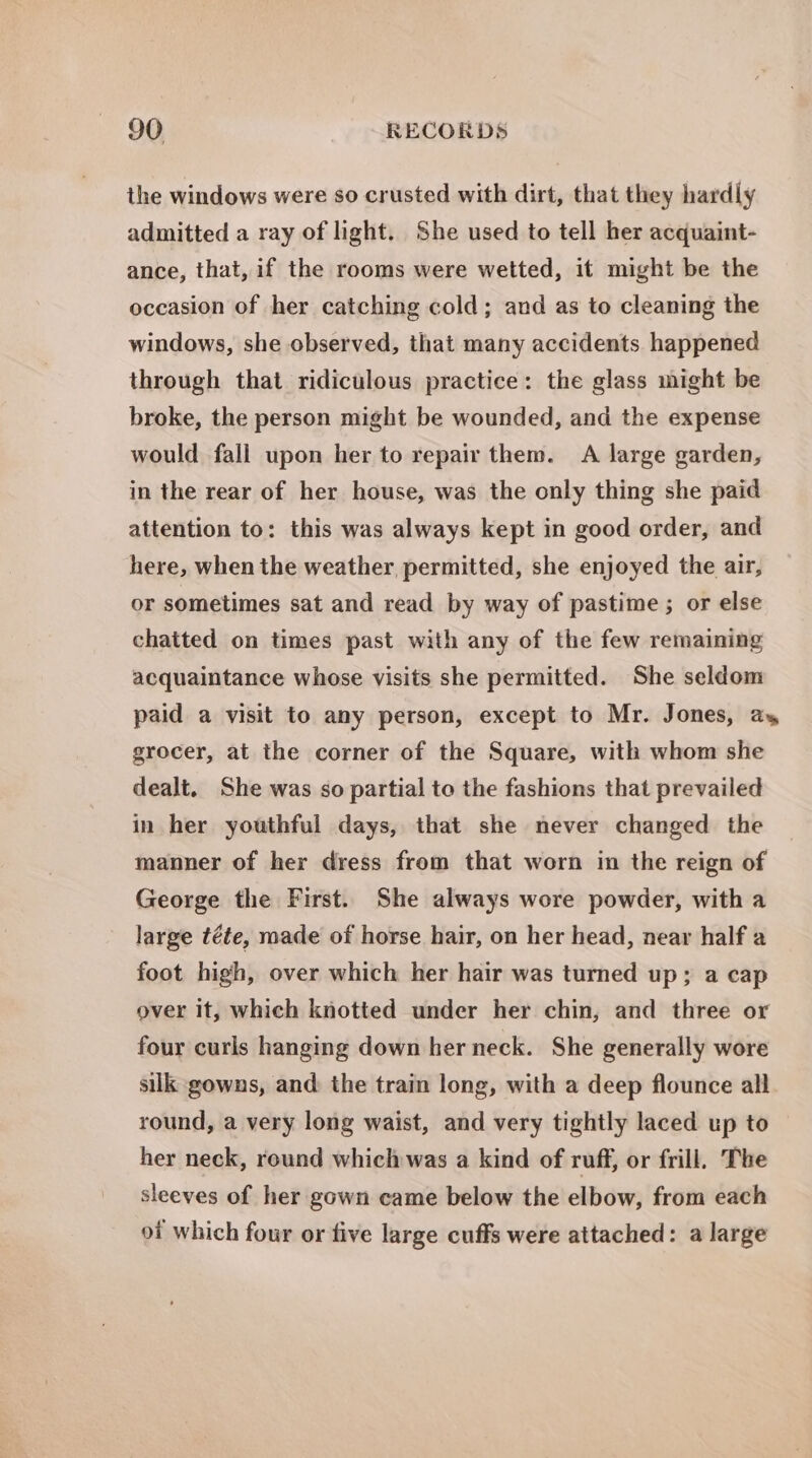 the windows were so crusted with dirt, that they hardly admitted a ray of light. She used to tell her acquaint- ance, that, if the rooms were wetted, it might be the occasion of her catching cold; and as to cleaning the windows, she observed, that many accidents happened through that ridiculous practice: the glass might be broke, the person might be wounded, and the expense would fall upon her to repair them. A large garden, in the rear of her house, was the only thing she paid attention to: this was always kept in good order, and here, when the weather permitted, she enjoyed the air, or sometimes sat and read by way of pastime ; or else chatted on times past with any of the few remaining acquaintance whose visits she permitted. She seldom paid a visit to any person, except to Mr. Jones, ay grocer, at the corner of the Square, with whom she dealt. She was so partial to the fashions that prevailed in her youthful days, that she never changed the manner of her dress from that worn in the reign of George the First. She always wore powder, with a large téte, made of horse hair, on her head, near half a foot high, over which her hair was turned up; a cap over it, which knotted under her chin, and three or four curls hanging down her neck. She generally wore silk gowns, and: the train long, with a deep flounce all round, a very long waist, and very tightly laced up to her neck, round which was a kind of ruff, or frill. The sleeves of her gown came below the elbow, from each of which four or five large cuffs were attached: a large