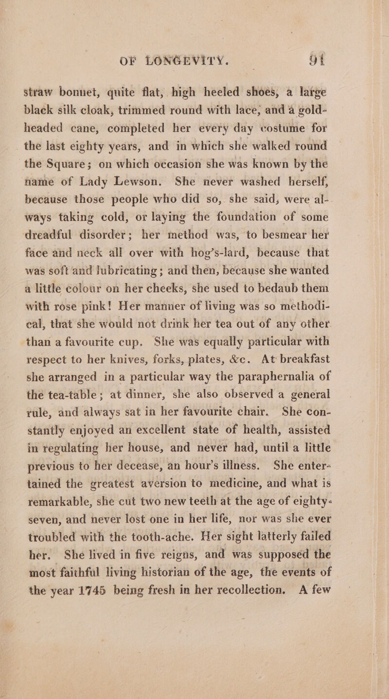 straw bonnet, quite flat, high heeled shoes, a large black silk cloak, trimmed round with lace, and a gold- headed cane, completed her every day costume for the last eighty years, and in which she walked round the Square; on which occasion she was known by the name of Lady Lewson. She never washed herself, because those people who did so, she said, were al- ways taking cold, or laying the foundation of some ‘dreadful disorder; her method was, to besmear her face and neck all over with hog’s-lard, because that was soft and lubricating; and then, because she wanted a little colour on her cheeks, she used to bedaub them with rose pink! Her manner of living was so methodi- eal, that she would not drink her tea out of any other. than a favourite cup. She was equally particular with respect to her knives, forks, plates, &amp;c. At breakfast she arranged in a particular way the paraphernalia of the tea-table; at dinner, she also observed a general rule, and always sat in her favourite chair. She con- stantly enjoyed an excellent state of health, assisted in regulating her house, and never had, until a little previous to her decease, an hour’s illness. She enter- tained the greatest aversion to medicine, and what is remarkable, she cut two new teeth at the age of eighty- seven, and never lost one in her life, nor was she ever troubled with the tooth-ache. Her sight latterly failed her. She lived in five reigns, and was supposed the most faithful living historian of the age, the events of the year 1745 being fresh in her recollection. A few