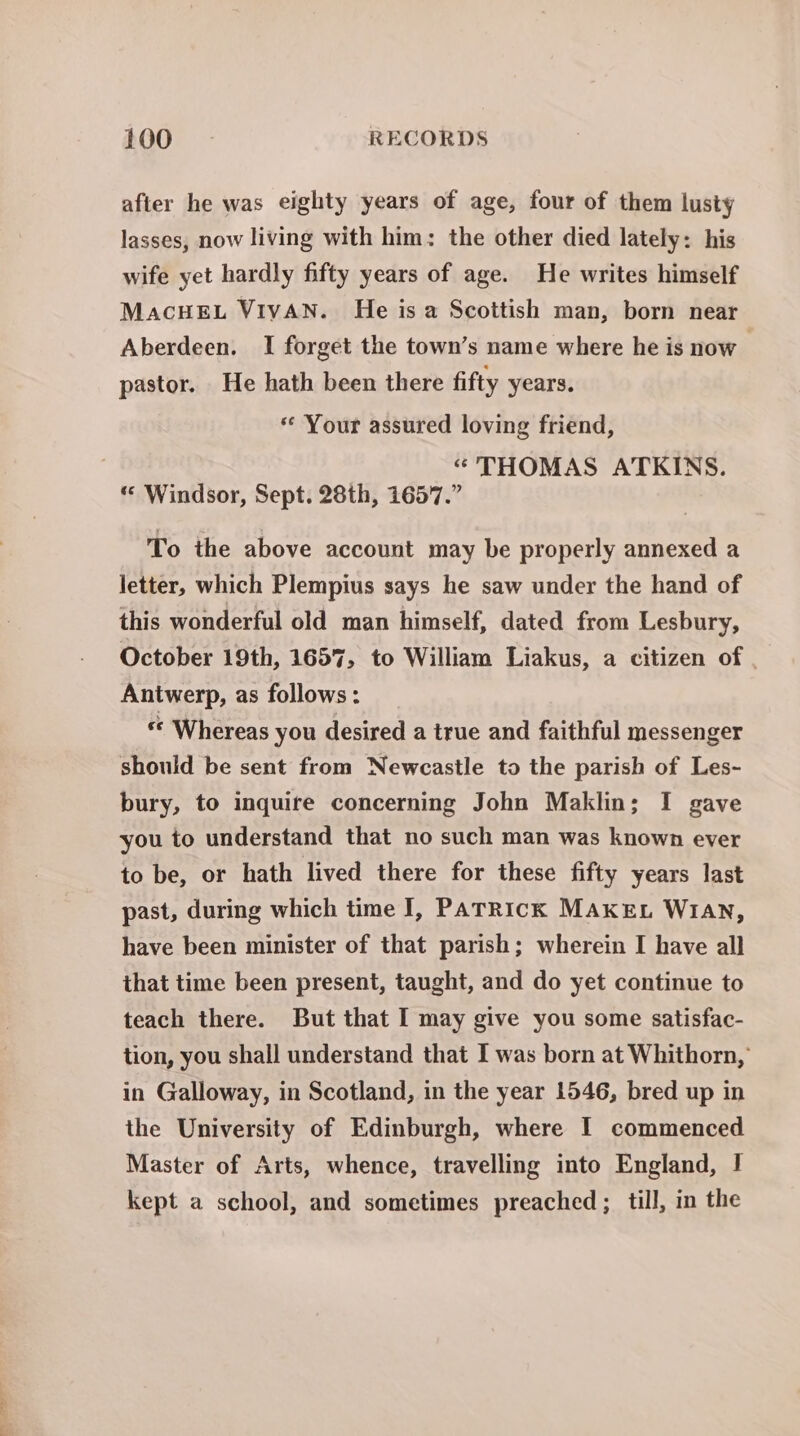 after he was eighty years of age, four of them lusty lasses, now living with him: the other died lately: his wife yet hardly fifty years of age. He writes himself MaAcHEL VIVAN. He isa Scottish man, born near Aberdeen. I forget the town’s name where he is now pastor. He hath been there fifty years. ** Your assured loving friend, “THOMAS ATKINS. “ Windsor, Sept. 28th, 1657.” To the above account may be properly annexed a letter, which Plempius says he saw under the hand of this wonderful old man himself, dated from Lesbury, October 19th, 1657, to William Liakus, a citizen of Antwerp, as follows: “ Whereas you desired a true and faithful messenger should be sent from Newcastle to the parish of Les- bury, to inquire concerning John Maklin; I gave you to understand that no such man was known ever to be, or hath lived there for these fifty years last past, during which time I, PaTRick MAKEL W1an, have been minister of that parish; wherein I have all that time been present, taught, and do yet continue to teach there. But that I may give you some satisfac- tion, you shall understand that I was born at Whithorn, in Galloway, in Scotland, in the year 1546, bred up in the University of Edinburgh, where I commenced Master of Arts, whence, travelling into England, I kept a school, and sometimes preached ; till, in the