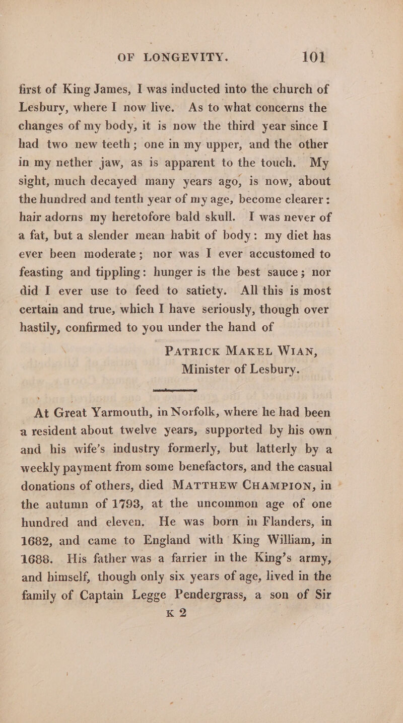 first of King James, I was inducted into the church of Lesbury, where I now liye. As to what concerns the changes of my body, it is now the third year since I had two new teeth; one in my upper, and the other in my nether jaw, as is apparent to the touch. My sight, much decayed many years ago, is now, about the hundred and tenth year of my age, become clearer: hair adorns my heretofore bald skull. I was never of a fat, but a slender mean habit of body: my diet has ever been moderate; nor was I ever accustomed to feasting and tippling: hunger is the best sauce; nor did I ever use to feed to satiety. All this is most certain and true, which I have seriously, though over hastily, confirmed to you under the hand of Patrick MAKEL WIAN, Minister of Lesbury. At Paa Yarmouth, in Norfolk, where he had been a resident about twelve years, supported by his own and his wife’s industry formerly, but latterly by a weekly payment from some benefactors, and the casual donations of others, died MATTHEW CHAMPION, in © the autumn of 1793, at the uncommon age of one hundred and eleven. He was born im Flanders, in 1682, and came to England with King William, in 1688. His father was a farrier in the King’s army, and himself, though only six years of age, lived in the family of Captain Legge Pendergrass, a son of Sir K 2
