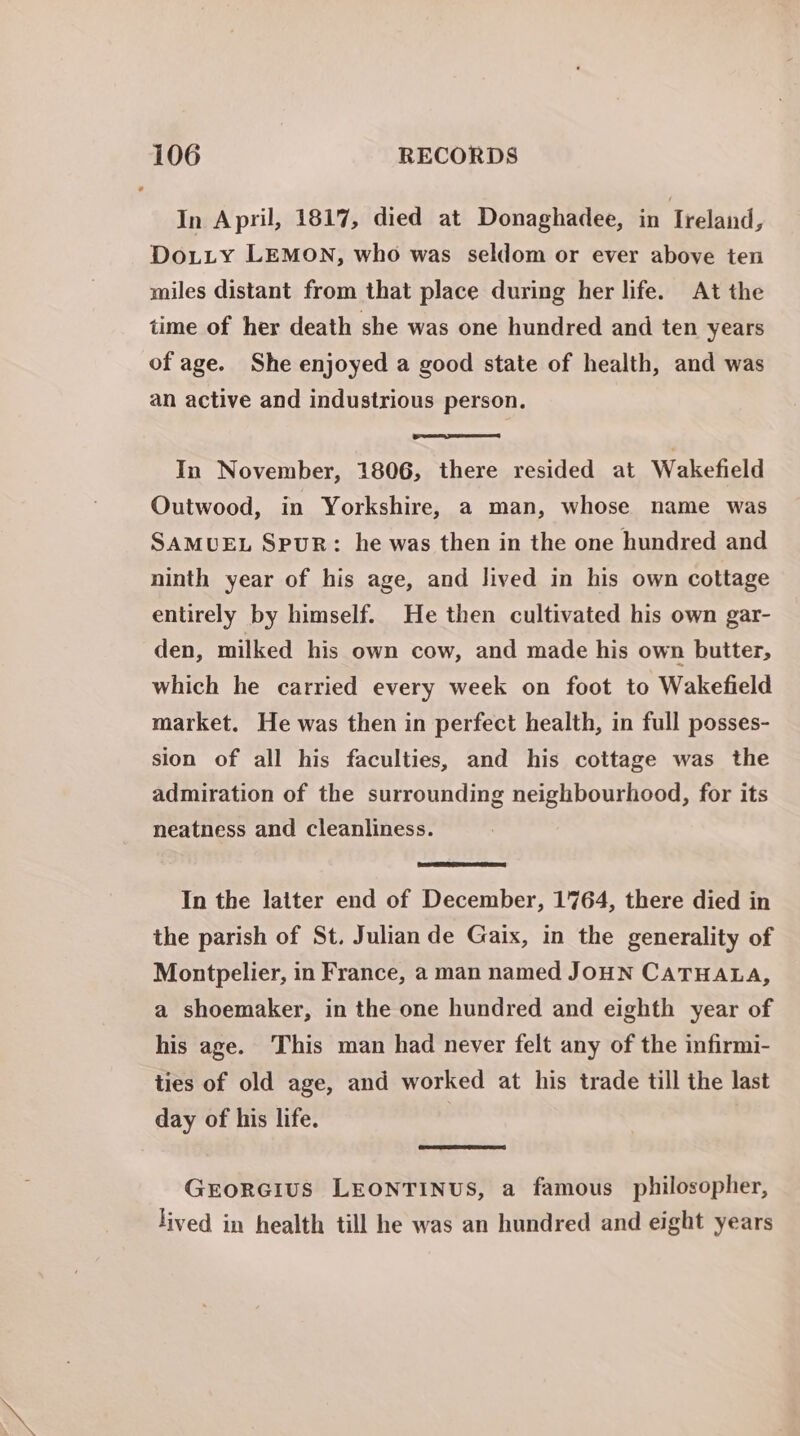 In April, 1817, died at Donaghadee, in Ireland, Do.Lity LEMON, who was seldom or ever above ten miles distant from that place during her life. At the time of her death she was one hundred and ten years of age. She enjoyed a good state of health, and was an active and industrious person. In November, 1806, there resided at Wakefield Outwood, in Yorkshire, a man, whose name was SAMUEL SpuR: he was then in the one hundred and ninth year of his age, and lived in his own cottage entirely by himself. He then cultivated his own gar- den, milked his own cow, and made his own butter, which he carried every week on foot to Wakefield market. He was then in perfect health, in full posses- sion of all his faculties, and his cottage was the admiration of the surrounding neighbourhood, for its neatness and cleanliness. In the latter end of December, 1764, there died in the parish of St. Julian de Gaix, in the generality of Montpelier, in France, a man named JOHN CATHALA, a shoemaker, in the one hundred and eighth year of his age. This man had never felt any of the infirmi- ties of old age, and worked at his trade till the last day of his life. GrorGius LEONTINUS, a famous philosopher, lived in health till he was an hundred and eight years