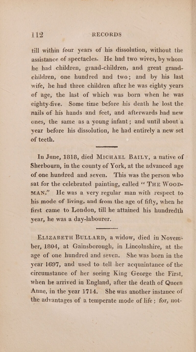 till within four years of his dissolution, without the assistance of spectacles. He had two wives, by whom he had children, grand-children, and great grand- children, one hundred and two; and by his last wife, he had three children after he was eighty years of age, the last of which was born when he was eighty-five. Some time before his death he lost the nails of his hands and feet, and afterwards had new ones, the same as a young infant; and until about a year before his dissolution, he had entirely a new set of teeth. In June, 1818, died MicHAEL BAILY, a native of Sherbourn, in the county of York, at the advanced age of one hundred and seven. ‘This was the person who sat for the celebrated painting, called “‘ THE Woop- MAN.” He was a very regular man with respect to his mode of living, and from the age of fifty, when he first came to London, till he attained his hundredth year, he was a day-labourer. ed ELIZABETH BULLARD, a widow, died in Novem: ber, 1804, at Gainsborough, in Lincolnshire, at the age of one hundred and seven. She was born in the year 1697, and used to tell her acquaintance of the circumstance of her seeing King George the First, when he arrived in England, after the death of Queen Anne, in the year 1714, She was another instance of the advantages of a temperate mode of life ; for, not-