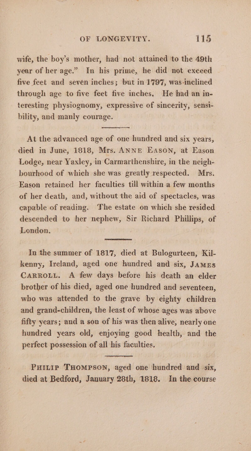 wife, the boy’s mother, had’ not attained ‘to the 49th year of her age.” In his prime, he did not exceed five feet and sevén inches; but in 1797, was-inclined through age to five feet five inches, He had an in- teresting physiognomy, expressive of sincerity, sensi- bility, and manly courage. —— At the advanced age of one hundred and six years, died in June, 1818, Mrs. ANNE EASON, at Eason Lodge, near Yaxley, in Carmarthenshire, in the neigh- -bourhood of which she was greatly respected. Mrs. Eason retained her faculties till within a few months of her death, and, without the aid of spectacles, was capable of reading. The estate on which she resided descended to her nephew, Sir Richard Phillips, of London. , In the summer of 1817, died at Bulogurteen, Kil- kenny, Ireland, aged one hundred and six, James CARROLL. A few days before his death an elder brother of his died, aged one hundred and seventeen, who was attended to the grave by eighty children and grand-children, the least of whose ages was above fifty years; and a son of his was then alive, nearly one hundred years old, enjoying good health, and the perfect possession of all his faculties. PHILIP THOMPSON, aged one ‘hundred and six, died at Bedford, January 28th, 1818. In the course