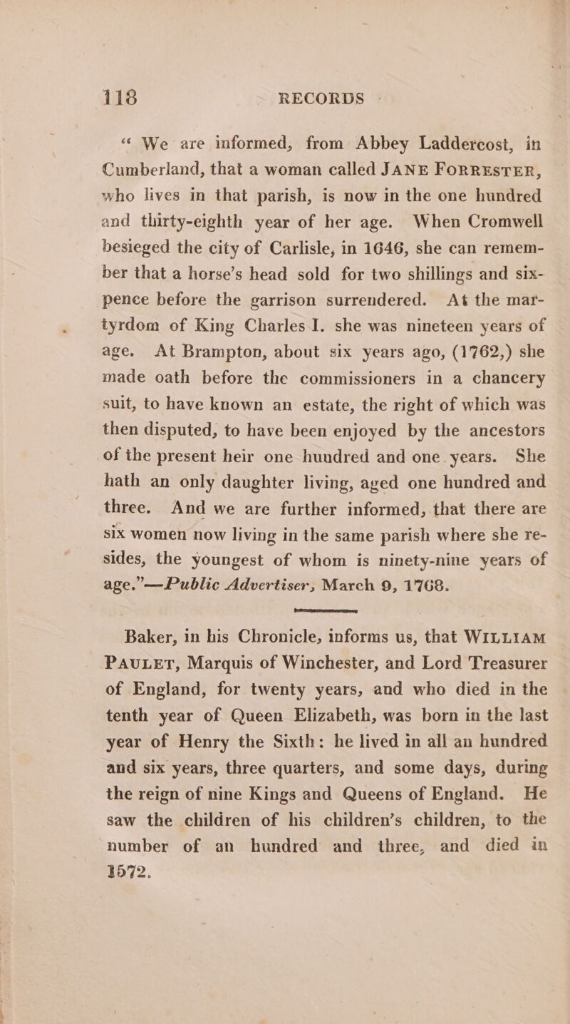 “ We are informed, from Abbey Laddercost, in Cumberland, that a woman called JANE FoRRESTER, who lives in that parish, is now in the one hundred and thirty-eighth year of her age. When Cromwell besieged the city of Carlisle, in 1646, she can remem- ber that a horse’s head sold for two shillings and six- pence before the garrison surrendered. At the mar- tyrdom of King Charles I. she was nineteen years of age. At Brampton, about six years ago, (1762,) she made oath before the commissioners in a chancery suit, to have known an estate, the right of which was then disputed, to have been enjoyed by the ancestors of the present heir one hundred and one years. She hath an only daughter living, aged one hundred and three. And we are further informed, that there are six women now living in the same parish where she re- sides, the youngest of whom is ninety-nine years of age.’— Public Advertiser, March 9, 1768. Baker, in his Chronicle, informs us, that WILLIAM PAULET, Marquis of Winchester, and Lord Treasurer of England, for twenty years, and who died in the tenth year of Queen Elizabeth, was born in the last year of Henry the Sixth: he lived in all an hundred and six years, three quarters, and some days, during the reign of nine Kings and Queens of England. He saw the children of his children’s children, to the number of an hundred and three, and died in 3572.