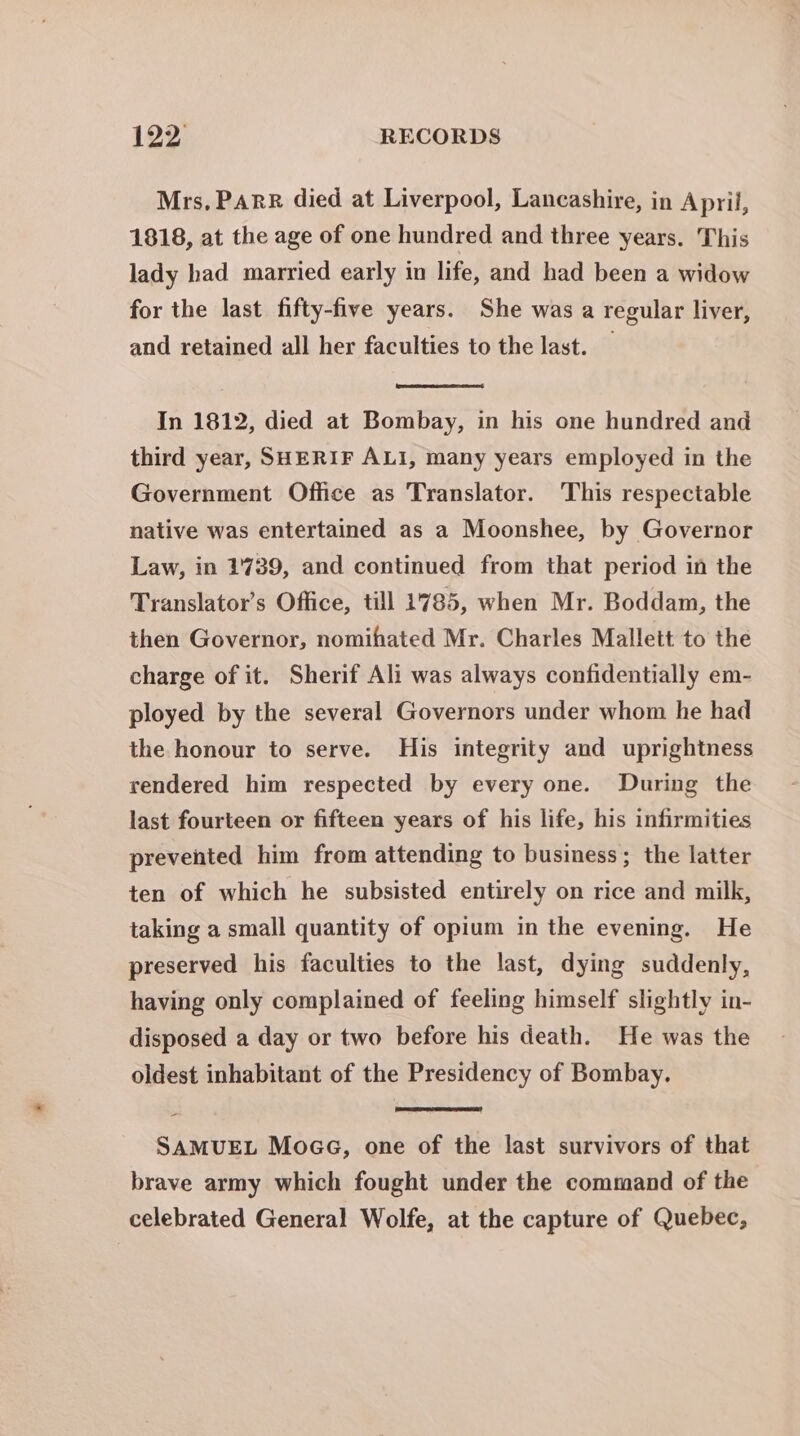 Mrs, PARR died at Liverpool, Lancashire, in April, 1818, at the age of one hundred and three years. This lady had married early in life, and had been a widow for the last fifty-five years. She was a regular liver, and retained all her faculties to the last. — In 1812, died at Bombay, in his one hundred and third year, SHERIF ALI, many years employed in the Government Office as Translator. This respectable native was entertained as a Moonshee, by Governor Law, in 1'739, and continued from that period in the Translator’s Office, till 1785, when Mr. Boddam, the then Governor, nomihated Mr. Charles Mallett to the charge of it. Sherif Ali was always confidentially em- ployed by the several Governors under whom he had the honour to serve. His integrity and uprightness rendered him respected by every one. During the last fourteen or fifteen years of his life, his infirmities prevented him from attending to business; the latter ten of which he subsisted entirely on rice and milk, taking a small quantity of opium in the evening. He preserved his faculties to the last, dying suddenly, having only complained of feeling himself slightly in- disposed a day or two before his death. He was the oldest inhabitant of the Presidency of Bombay. - SAMUEL MoaG, one of the last survivors of that brave army which fought under the command of the celebrated General Wolfe, at the capture of Quebec,