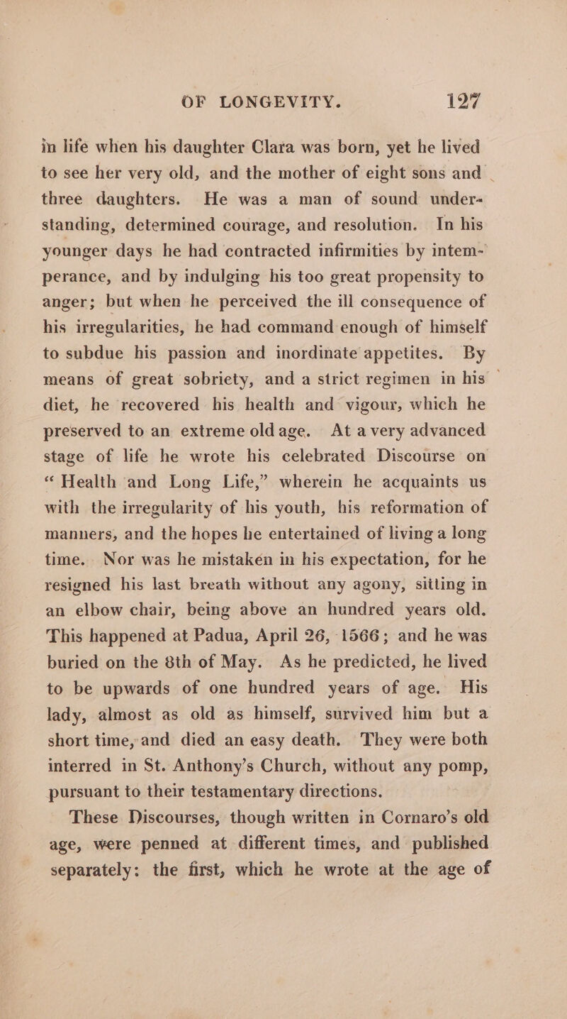 in life when his daughter Clara was born, yet he lived to see her very old, and the mother of eight sons and _ three daughters. He was a man of sound under- standing, determined courage, and resolution. In his younger days he had contracted infirmities by intem- perance, and by indulging his too great propensity to anger; but when he perceived the ill consequence of his irregularities, he had command enough of himself to subdue his passion and inordinate appetites. By means of great sobriety, and a strict regimen in his — diet, he recovered his health and vigour, which he preserved to an extreme oldage. At avery advanced stage of life he wrote his celebrated Discourse on * Health and Long Life,” wherein he acquaints us with the irregularity of his youth, his reformation of manners, and the hopes he entertained of living a long time. Nor was he mistaken in his expectation, for he resigned his last breath without any agony, siiling in an elbew chair, being above an hundred years old. This happened at Padua, April 26, 1566; and he was buried on the 8th of May. As he predicted, he lived to be upwards of one hundred years of age. His lady, almost as old as himself, survived him but a short time, and died an easy death. They were both interred in St. Anthony’s Church, without any pomp, pursuant to their testamentary directions. These Discourses, though written in Cornaro’s old age, were penned at different times, and published separately: the first, which he wrote at the age of